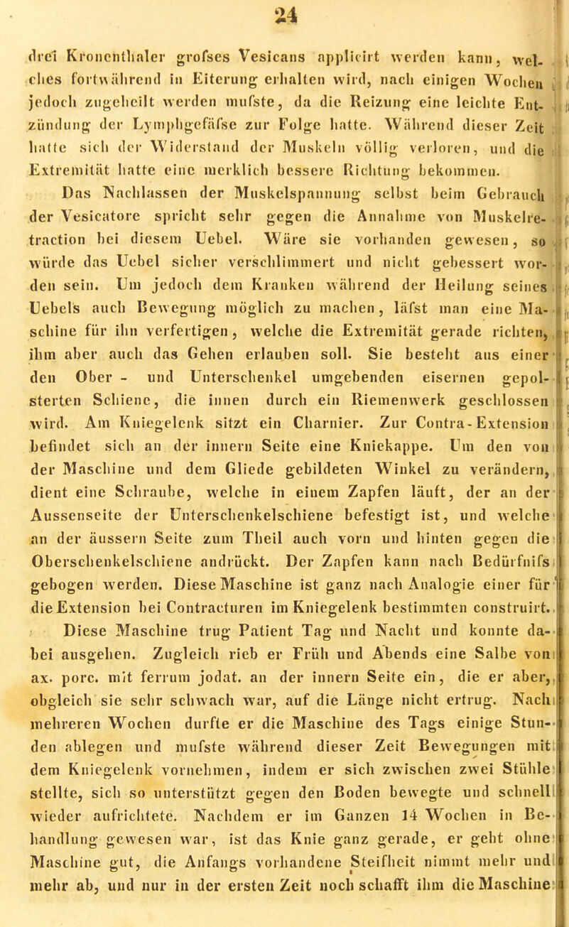 drei Kroncntlinler grofses Vesicans nppliciit werden kann, wel- ches fortwährend in Eiterung erhalten wird, nach einigen Wochen jedoch zugeheilt werden mutete, da die Reizung eine leichte Ent- zündung der Lymphgefätee zur Folge hatte. Während dieser Zeit hatte sich der Widerstand der Muskeln völlig verloren, und die ij Extremität hatte eine merklich bessere Richtung bekommen. Das Nachlassen der Muskelspannung selbst beim Gebrauch der Vesicatore spricht sehr gegen die Annahme von Muskelre- . traction bei diesem Uebel. Wäre sie vorhanden gewesen, so J würde das Uebel sicher verschlimmert und nicht gebessert wor- den sein. Um jedoch dem Kranken während der Heilung seines Hebels auch Bewegung möglich zu machen, läfst man eine Ma- schine für ihn verfertigen, welche die Extremität gerade richten,, ihm aber auch das Gehen erlauben soll. Sie besteht aus einer1 den Ober - und Unterschenkel umgebenden eisernen gepol- sterten Schiene, die innen durch ein Riemenwerk geschlossen wird. Am Kniegelenk sitzt ein Charnier. Zur Contra-Extension befindet sich an der Innern Seite eine Kniekappe. Um den von der Maschine und dem Gliede gebildeten Winkel zu verändern, dient eine Schraube, welche in einem Zapfen läuft, der an der Aussenseite der Unterschenkelschiene befestigt ist, und welche an der äussern Seite zum Theil auch vorn und hinten gegen die Oberschenkelschiene andrückt. Der Zapfen kann nach Bedürfnifs. gebogen werden. Diese Maschine ist ganz nach Analogie einer für' die Extension bei Contraeturen im Kniegelenk bestimmten construirt. Diese Maschine trug Patient Tag und Nacht und konnte da- bei ausgehen. Zugleich rieb er Früh und Abends eine Salbe vom ax. porc. mit ferrum jodat. an der innern Seite ein, die er aber,, obgleich sie sehr schwach war, auf die Länge nicht ertrug. Nachi mehreren Wochen durfte er die Maschine des Tags einige Stun-- den ablegen und mutete während dieser Zeit Bewegungen mit dem Kniegelenk vornehmen, indem er sich zwischen zwei Stühle stellte, sich so unterstützt gegen den Boden bewegte und schnell! wieder aufrichtete. Nachdem er im Ganzen 14 Wochen in Be- handlung gewesen war, ist das Knie ganz gerade, er geht ohne Maschine gut, die Anfangs vorhandene Steifheit nimmt mehr und; mehr ab, und nur in der ersten Zeit noch schafft ihm die Maschine