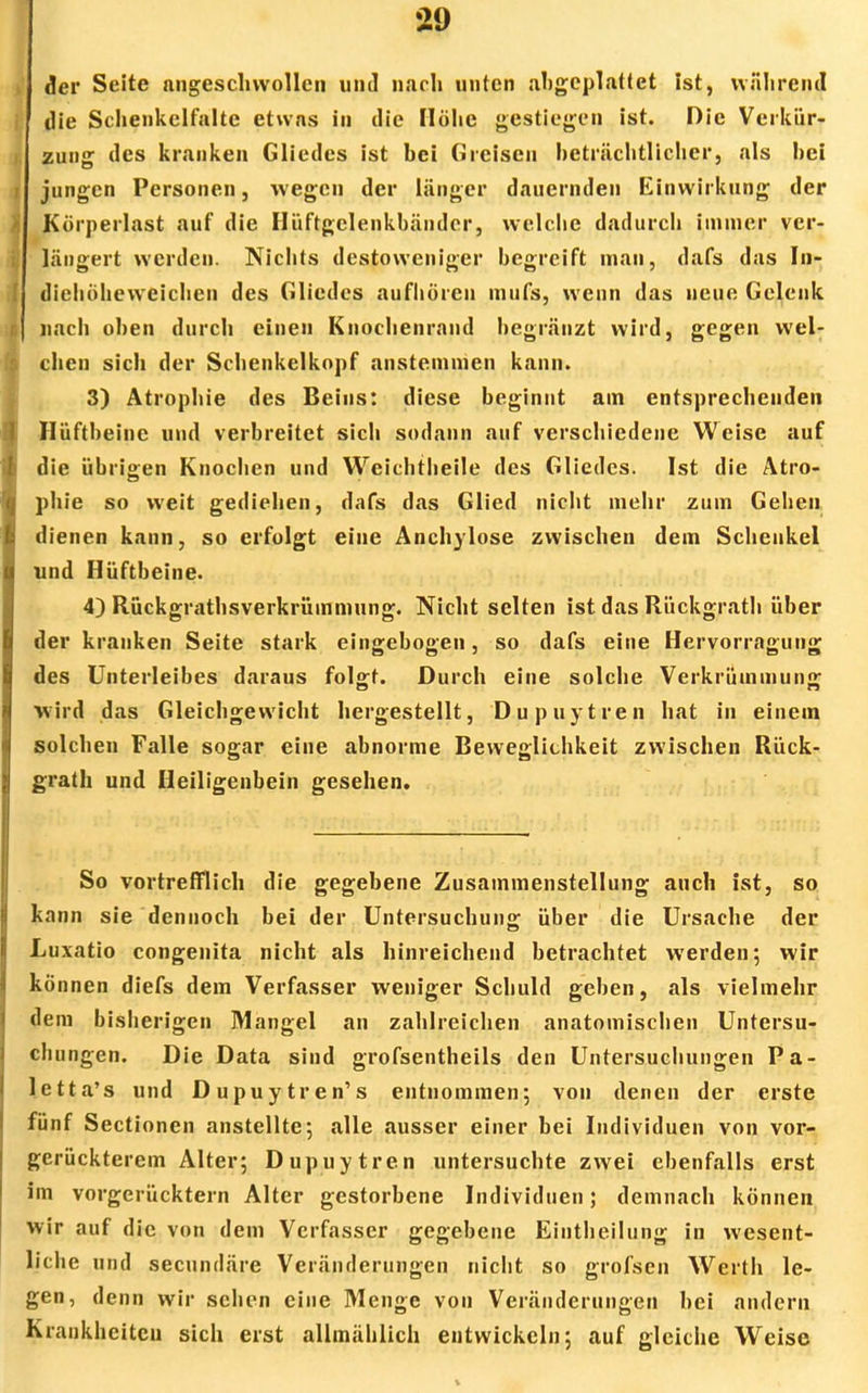 der Seite angeschwollen und nach unten abgeplattet ist, während die Schenkelfalte etwas in die Höhe gestiegen ist. Die Verkür- zung des kranken Gliedes ist bei Greisen beträchtlicher, als bei jungen Personen, wegen der länger dauernden Einwirkung der Körperlast auf die Hüftgclenkbänder, welche dadurch immer ver- längert werden. Nichts destoweniger begreift man, dafs das In- diehöheweichen des Gliedes aufhören mufs, wenn das neue Gelenk nach oben durch einen Kuochenrnnd begränzt wird, gegen wel- chen sich der Schenkelkopf anstemmen kann. 3) Atrophie des Beins: diese beginnt am entsprechenden Hüftbeine und verbreitet sich sodann auf verschiedene Weise auf die übrigen Knochen und Weichtheile des Gliedes. Ist die Atro- phie so weit gediehen, dafs das Glied nicht mehr zum Gehen dienen kann, so erfolgt eiue Anchylose zwischen dem Schenkel und Hüftbeine. 4) Rückgrathsverkrüinmung. Nicht selten ist das Rückgrath über der kranken Seite stark eingebogen, so dafs eine Hervorragung des Unterleibes daraus folgt. Durch eine solche Verkrümmung wird das Gleichgewicht hergestellt, Dupuytren hat in einem solchen Falle sogar eine abnorme Beweglichkeit zwischen Rück- grath und Heiligenbein gesehen. So vortrefflich die gegebene Zusammenstellung auch ist, so kann sie dennoch bei der Untersuchung über die Ursache der Luxatio congenita nicht als hinreichend betrachtet werden; wir kö nnen diefs dem Verfasser weniger Schuld geben, als vielmehr dem bisherigen Mangel an zahlreichen anatomischen Untersu- chungen. Die Data sind grofsentheils den Untersuchungen Pa- letta's und Dupuytren's entnommen; von denen der erste fünf Sectionen anstellte; alle ausser einer bei Individuen von vor- gerückterem Alter; Dupuytren untersuchte zwei ebenfalls erst im vorgerücktem Alter gestorbene Individuen; demnach können wir auf die von dem Verfasser gegebene Eintheilung in wesent- liche und secundäre Veränderungen nicht so grofsen Werth le- gen, denn wir sehen eine Menge von Veränderungen bei andern Krankheiten sich erst allmählich entwickeln; auf gleiche Weise
