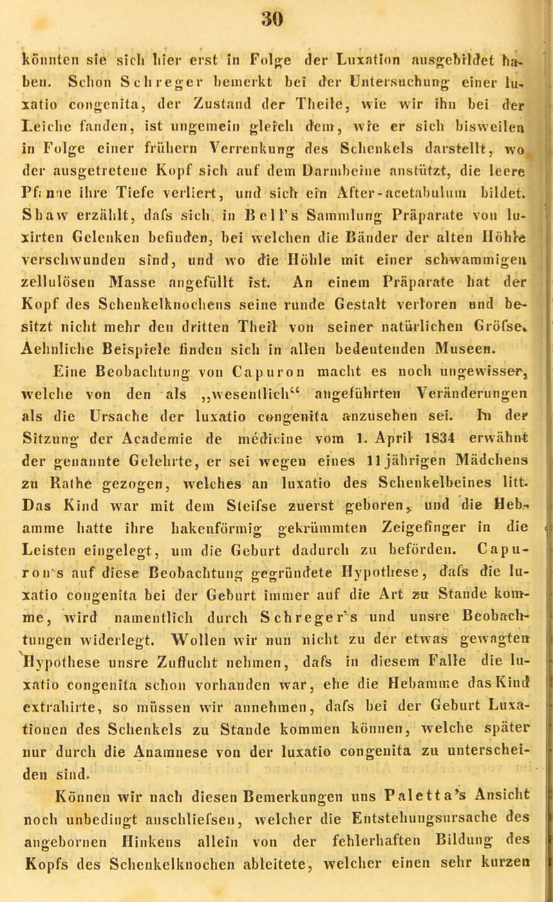 konnten sie sich liier erst in Folge der Luxation ausgebildet ha- ben. Schon Sch reger bemerkt bei der Untersuchung einer lu- xatio congenita, der Zustand der Theile, wie wir ihn bei der Leiche fanden, ist ungemein gleich dem, wie er sich bisweilen in Folge einer frühern Verrenkung des Schenkels darstellt, wo der ausgetretene Kopf sich auf dem Darmbeine anstützt, die leere Pf;nne ihre Tiefe verliert, und sich ein After-acetabulum bildet. Shaw erzählt, dafs sich in Bell's Sammlung Präparate von lu- xirten Gelenken befinden, bei welchen die Bänder der alten Ilöhre verschwunden sind, und wo die Höhle mit einer schwammigen Zellulosen Masse angefüllt ist. An einem Präparate hat der Kopf des Schenkelknochens seine runde Gestalt verloren und be- sitzt nicht mehr den dritten Theil von seiner natürlichen Gröfse* Aehnliche Beispiele finden sich in allen bedeutenden Museen. Eine Beobachtung von Capuron macht es noch ungewisser, welche von den als „wesentlich angeführten Veränderungen als die Ursache der luxatio congenita anzusehen sei. hi der Sitzung der Academie de medicine vom 1. April 1834 erwähnt der genannte Gelehrte, er sei wegen eines 11jährigen Mädchens zu Rathe gezogen, welches an luxatio des Schenkelbeines litt. Das Kind war mit dem Sleifse zuerst geboren, und die Heb- amme hatte ihre hakenförmig gekrümmten Zeigefinger in die Leisten eingelegt, um die Geburt dadurch zu beförden. Capu- rou's auf diese Beobachtung gegründete Hypothese, dafs die lu- xatio congenita bei der Geburt immer auf die Art zu Stande kom- me, wird namentlich durch Schreger's und unsre Beobach- tungen widerlegt. Wollen wir nun nicht zu der etwas gewagten Hypothese unsre Zuflucht nehmen, dafs in diesem Falle die lu- xatio congenita schon vorhanden war, ehe die Hebamme das Kind extrahirte, so müssen wir annehmen, dafs bei der Geburt Luxa- tionen des Schenkels zu Stande kommen können, welche später nur durch die Anamnese von der luxatio congenita zu unterschei- den sind. Können wir nach diesen Bemerkungen uns Paletta*s Ansicht noch unbedingt anschliefsen, welcher die Entstehungsursache des angebornen Hinkens allein von der fehlerhaften Bildung des Kopfs des Schenkelknochen ableitete, welcher einen sehr kurzen