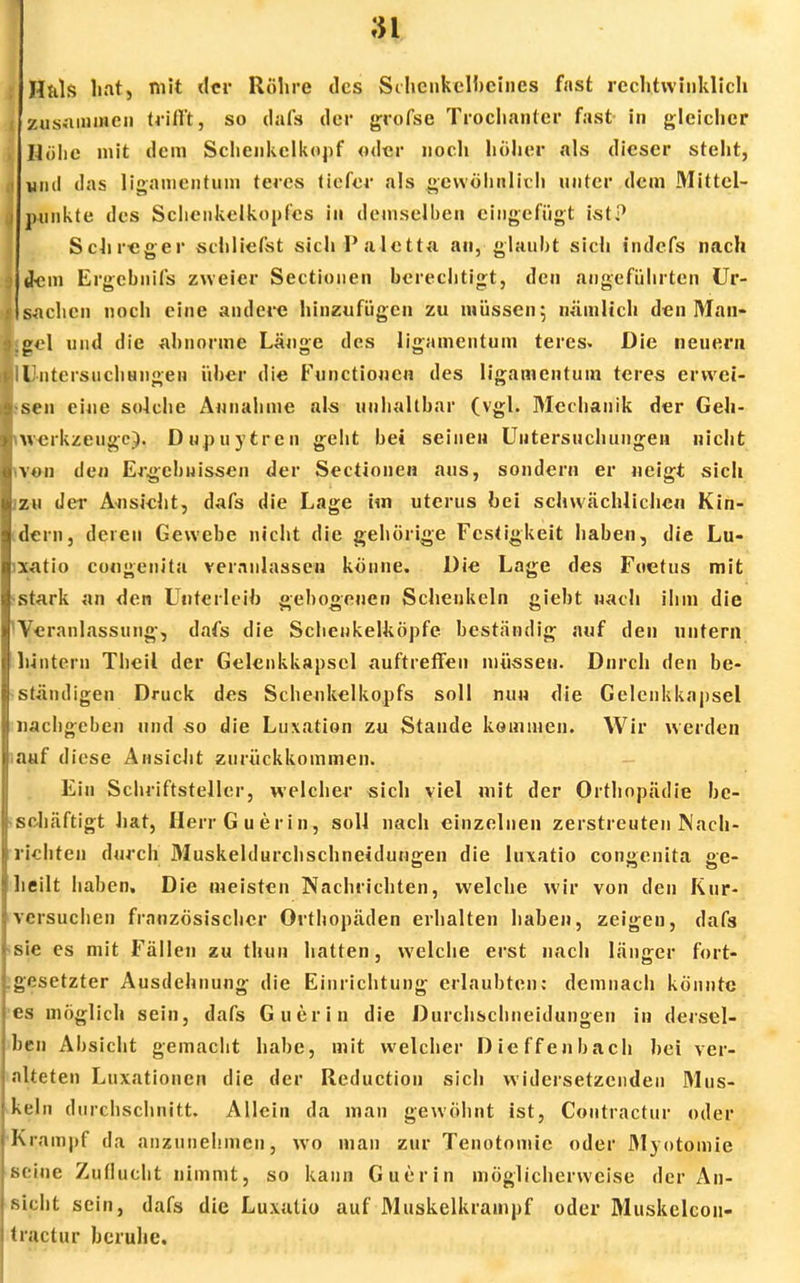 n Htils hat, mit der Röhre des Schenkelbeines fast rcchtwiuklich , zusammen trifft, so dafs der grofse Trochanter fast- in gleicher , Höbe mit dem Schenkelkopf oder noch höher als dieser steht, i mal das ligamentum teres tiefer als gewöhnlich unter dem Mittel- j punkte des Schcnkelkopfcs in demselben eingefügt ist? Schreger schliefst sichPaletta an, glaubt sich indefs nach I dem Ergcbnifs zweier Sectionen berechtigt, den angeführten Ur- 1 sachen noch eine andere hinzufügen zu müssen; nämlich den 31an- 9.gel und die abnorme Länge des ligamentum teres. Die neuem (•(Untersuchungen über die Functionen des ligamentum teres erwei- Ifsen eine solche Annahme als unhaltbar (vgl. Mechanik der Geh- ■\werkzeugc). Dupuytren geht bei seinen Untersuchungen nicht Iwon den Ergebnissen der Sectionen aus, sondern er neigt sich gjzu der Au sieht, dafs die Lage im uterus bei schwächlichen Kin- Idern, deren Gewebe nicht die gehörige Festigkeit haben, die Lu- lxatio congenita veranlassen könne. Die Lage des Fuetus mit stark an den Unterleib gebogenen Schenkeln giebt nach ihm die Veranlassung, dafs die Schenkelköpfe, beständig auf den untern hintern Theil der Gelenkkapsel auftreffen müssen. Dnrch den be- ständigen Druck des Scheukelkopfs soll nun die Gelenkkapsel nachgeben und so die Luxation zu Stande kommen. Wir werden auf diese Ansicht zurückkommen. Ein Schriftsteller, welcher sich viel mit der Orthopädie be- schäftigt hat, Herr Guerin, soll nach einzelnen zerstreuten Nach- richten durch Muskeldurchschneidungen die luxatio congenita ge- heilt haben. Die meisten Nachrichten, welche wir von den Kur- versuchen französischer Orthopäden erhalten haben, zeigen, dafs sie es mit Fällen zu thun hatten, welche erst nach länger fort- gesetzter Ausdehnung die Einrichtung erlaubten; demnach könnte es möglich sein, dafs Guerin die Durchschneidungen in dersel- ben Absicht gemacht habe, mit welcher Dieffenbach bei ver- alteten Luxationen die der Reduction sich widersetzenden Mus- kel n durchschnitt. Allein da man gewöhnt ist, Contractu!1 oder Krampf da anzunehmen, wo man zur Tenotomie oder 31yotomie Beine Zuflucht nimmt, so kann Guerin möglicherweise der An- sicht sein, dafs die Luxatio auf Muskelkrampf oder Muskelcon- tractur beruhe.