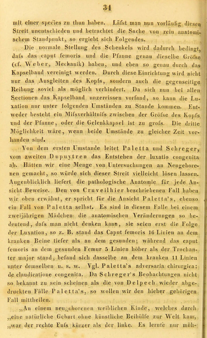 31 mit einer species zu thun haben. Läfst man nun vorläufig- diesen Streit unentschieden und betrachtet die Sache von rein anatomt- schein Standpunkt, so ergiebt sich Folgendes. Die normale Stellung des Schenkels wird dadurch bedingt dafs das caput femoris und die Pfanne genau dieselbe Gröfse (cf. Weber, Mechanik) haben, und eben so genau durch das Kapselband vereinigt werden. Durch diese Einrichtung wird nicht nur das Ausgleiten des Kopfs, sondern auch die gegenseitige Reibung soviel als möglich verhindert. Da sich nun bei allen Sectionen das Kapselband unzerrissen vorfand, so kann die Lu- xation nur unter folgenden Umständen zu Stande kommen. Ent- weder besteht ein Mifsverhältnifs zwischen der Gröfse des Kopfs und der Pfanne, oder die Gelenkkapsel ist zu grofs. Die dritte Möglichkeit wäre, wenn beide Umstände zu gleicher Zeit vor- handen sind» Von dem ersten Umstände leitet Paletta und Schreger, vom zweiten Dupuytren das Entstehen der luxatio congenita ab. Hätten wir eine Menge von Untersuchungen an Neugebore- nen gemacht, so würde sich dieser Streit vielleicht lösen lassen. Augenblicklich liefert die pathologische Anatomie für jede An- sicht Beweise. Den von Cruveilhier beschriebenen Fall haben wir oben erwähnt, er spricht für die Ansicht Paletta's, ebenso ein Fall von Paletta selbst» Es sind in diesem Falle bei einem zweijährigen Mädchen die anatomischen Veränderungen so be- deutend , dafs man nicht denken kann, sie seien ei st die Folge der Luxation, so z» B. stand das Caput femoris IG Linien an dem kranken Beine tiefer als an dem gesunden; während das caput femoris an dem gesunden Femur 5 Linien höher als der Trochan- ter major stand, befand sich dasselbe an dem kranken 11 Linien unter demselben u. s. w. Vgl. Paletta's adversaria chirurgica: de claudicatione congenita. DaSchreger's Beobachtungen nicht so bekannt zu sein scheinen als die von Delpech wieder abge- druckten Fälle Paletta's, so wollen wir den hieher gehörigen Fall mittheilen. „An einem neugeborenen weiblichen Kinde, welches durch „eine natürliche Geburt ohne künstliche Beihülfe zur Welt kam, „war der rechte Eufs kürzer als der linke. Es lernte nur müh-