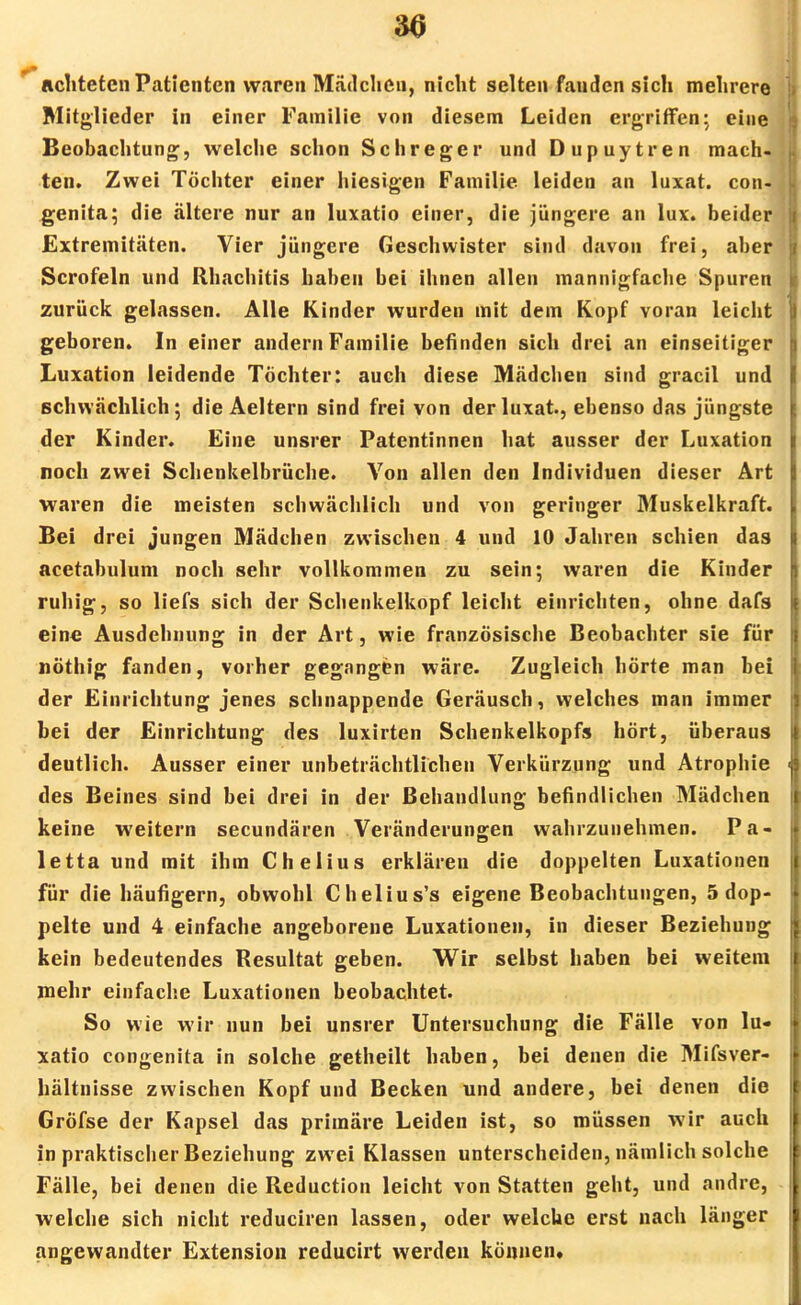 30 lichteten Patienten waren Mädchen, nicht selten fanden sich mehrer Mitglieder in einer Familie von diesem Leiden ergriffen* eine Beobachtung, welche schon Schreger und Dupuytren mach ten. Zwei Töchter einer hiesigen Familie leiden an luxat. con genita; die ältere nur an luxatio einer, die jüngere an lux. beider Extremitäten. Vier jüngere Geschwister sind davon frei, aber Scrofeln und Rhachitis haben bei ihnen allen mannigfache Spuren zurück gelassen. Alle Kinder wurden mit dem Kopf voran leicht geboren. In einer andern Familie befinden sich drei an einseitiger Luxation leidende Töchter: auch diese Mädchen sind gracil und schwächlich; die Aeltern sind frei von der luxat., ebenso das jüngste der Kinder. Eine unsrer Patentinnen hat ausser der Luxation noch zwei Schenkelbrüche. Von allen den Individuen dieser Art waren die meisten schwächlich und von geringer Muskelkraft. Bei drei jungen Mädchen zwischen 4 und 10 Jahren schien das acetabulum noch sehr vollkommen zu sein; waren die Kinder ruhig, so liefs sich der Schenkelkopf leicht einrichten, ohne dafs eine Ausdehnung in der Art, wie französische Beobachter sie für nöthig fanden, vorher gegangen wäre. Zugleich hörte man bei der Einrichtung jenes schnappende Geräusch, welches man immer bei der Einrichtung des luxirten Schenkelkopfs hört, überaus deutlich. Ausser einer unbeträchtlichen Verkürzung und Atrophie des Beines sind bei drei in der Behandlung befindlichen Mädchen keine weitern secundären Veränderungen wahrzunehmen. Pa- letta und mit ihm Chelius erklären die doppelten Luxationen für die häufigem, obwohl Chelius's eigene Beobachtungen, 5 dop- pelte und 4 einfache angeborene Luxationen, in dieser Beziehung kein bedeutendes Resultat geben. Wir selbst haben bei weitem mehr einfache Luxationen beobachtet. So wie wir nun bei unsrer Untersuchung die Fälle von lu- xatio congenita in solche getheilt haben, bei denen die Mifsver- hältnisse zwischen Kopf und Becken und andere, bei denen die Gröfse der Kapsel das primäre Leiden ist, so müssen wir auch in praktischer Beziehung zwei Klassen unterscheiden, nämlich solche Fälle, bei denen die Reduction leicht von Statten geht, und andre, welche sich nicht reduciren lassen, oder welche erst nach länger angewandter Extension reducirt werden können*