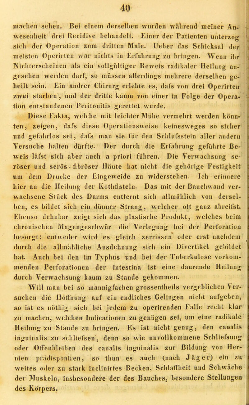 machen sehen. Bei einem derselben wurden während meiner An- wesenheit drei Reeidive behandelt. Einer der Patienten unterzog sich der Operation zum dritten Male. Ueber das Schicksal der meisten Operirten war nichts in Erfahrung zu bringen. Wenn ihr Nichterscheinen als ein vollgültiger Beweis radikaler Heilung an- gesehen werden darf, so müssen allerdings mehrere derselben ge- heilt sein. Ein andrer Chirurg erlebte es, dafs von drei Opcrirten zwei starben , und der dritte kaum von einer in Folge der Opera- tion entstandenen Peritonitis gerettet wurde. Diese Fakta, welche mit leichter Mühe vermehrt werden könn- ten, zeigen, dafs diese Operationsweise keinesweges so sicher und gefahrlos sei, dafs man sie für den Schlufsstein aller andern Versuche halten dürfte. Der durch die Erfahrung geführte Be- weis läfst sich aber auch a priori führen. Die Verwachsung se- röser und serös - fibröser Häute hat nicht die gehörige Festigkeit um dein Drucke der Eingeweide zu widerstehen. Ich erinnere hier an die Heilung der Kuthfisteln. Das mit der Bauchwand ver- wachsene Stück des Darms entfernt sich allmählich von dersel- ben, es bildet sich ein dünner Strang, welcher oft ganz abreifst. Ebenso dehnbar zeigt sich das plastische Produkt, welches beim chronischen Magengeschwür die Verlegung bei der Perforation besorgt: entweder wird es gleich zerrissen oder erst nachdem durch die allmähliche Ausdehnung sich ein Divertikel gebildet hat. Auch bei den im Typhus und bei der Tuberkulose vorkom- menden Perforationen der intestina ist eine daurende Heilung durch Verwachsung kaum zu Stande gekommen. Will man bei so mannigfachen grossentheils vergeblichen Ver- suchen die Hoffnung auf ein endliches Gelingen nicht aufgeben, so ist es nöthig sich bei jedem zu operirenden Falle recht klar zu machen, welchen Indicationen zu genügen sei, um eine radikale Heilung zu Stande zu bringen. Es ist nicht genug, den canalis inguinalis zu schliefsen', denn so wie unvollkommene Schliefsung oder Olfenbleiben des canalis inguinalis zur Bildung von Her- nien prädisponiren, so thun es auch (nach Jäger) ein zu weites oder zu stark inclinirtes Becken, Schlaffheit und Schwäche der Muskeln, insbesondere der des Bauches, besondere Stellungen des Körpers.