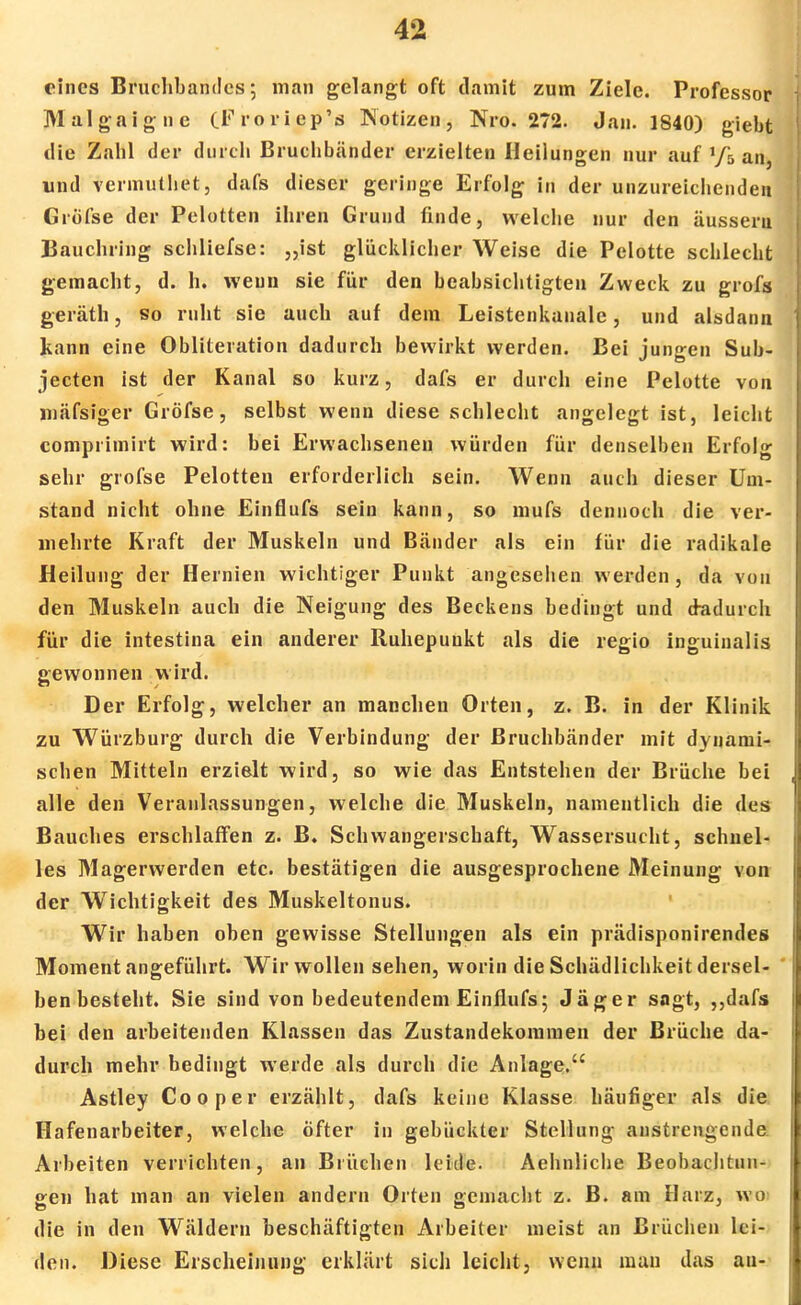 eines Bruchbandes-, man gelangt oft damit zum Ziele. Professor Malgaigne (F ro ri ep's Notizen, Nro. 272. Jan. 1840) giebt die Zahl der durch Bruchbänder erzielten Heilungen nur auf y5 an, und vennuthet, dafs dieser geringe Erfolg in der unzureichende» Gröfse der Pelotten ihren Grund finde, welche nur den äussern Bauchring schliefse: „ist glücklicher Weise die Pelotte schlecht gemacht, d. h. wenn sie für den beabsichtigten Zweck zu grofs geräth, so ruht sie auch auf dem Leistenkanale, und alsdann kann eine Obliteration dadurch bewirkt werden. Bei jungen Sub- jecten ist der Kanal so kurz, dafs er durch eine Pelotte von mäfsiger Gröfse, selbst wenn diese schlecht angelegt ist, leicht comprimirt wird: bei Erwachsenen würden für denselben Erfolg sehr gröfse Pelotten erforderlich sein. Wenn auch dieser Um- stand nicht ohne Einflufs sein kann, so mufs dennoch die ver- mehrte Kraft der Muskeln und Bänder als ein für die radikale Heilung der Hernien wichtiger Punkt angesehen werden, da von den Muskeln auch die Neigung des Beckens bedingt und dadurch für die intestina ein anderer Ruhepuukt als die regio inguinalis gewonnen wird. Der Erfolg, welcher an manchen Orten, z. B. in der Klinik zu Würzburg durch die Verbindung der Bruchbänder mit dynami- schen Mitteln erzielt wird, so wie das Entstehen der Brüche bei alle den Veranlassungen, welche die Muskeln, namentlich die des Bauches erschlaffen z. B. Schwangerschaft, Wassersucht, schnel- les Magerwerden etc. bestätigen die ausgesprochene Meinung von der Wichtigkeit des Muskeltonus. Wir haben oben gewisse Stellungen als ein prädisponirendes Moment angeführt. Wir wollen sehen, worin die Schädlichkeit dersel- ben besteht. Sie sind von bedeutendem Einflufs; Jäger sagt, ,,dafs bei den arbeitenden Klassen das Zustandekommen der Brüche da- durch mehr bedingt werde als durch die Anlage. Astley Co o per erzählt, dafs keine Klasse häufiger als die Hafenarbeiter, welche öfter in gebückter Stellung anstrengende Arbeiten verrichten, an Brüchen leide. Aehnliche Beobachtun- gen hat man an vielen andern Orten gemacht z. B. am Harz, wo die in den Wäldern beschäftigten Arbeiter meist an Brüchen lei- den. Diese Erscheinung erklärt sich leicht, wenn mau das au-