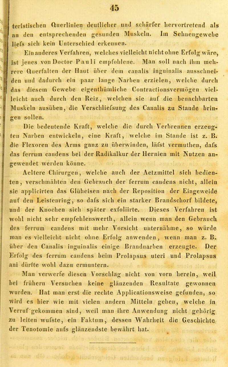 tcristischen Clucrlinieii deutlicher und schärfer hervortretend als nti den entsprechenden gesunden Muskeln. Iin Sehnengewebc liefs sich kein Unterschied erkennen. Ein anderes Verfahren, welches vielleicht nicht ohne Erfolg wäre, ist jenes von Doctor Pauli empfohlene. Man soll nach ihm meh- rere Querfaltcn der Haut über dem canalis inguinnlis ausschnei- den und dadurch ein paar lange Narben erzielen, welche durch das diesem Gewebe eigenthümliche Contractionsvermögcn viel- leicht auch durch den Reiz, welchen sie auf die benachbarten Muskeln ausüben, die Verschliefsung des Canalis zu Stande brin- gen sollen. Die bedeutende Kraft, welche die durch Verbrennen erzeug- ten Narben entwickeln, eine Kraft, welche im Stande ist z. B. die Flexoren des Arms ganz zu überwinden, läfst vermuthen, dafs das ferrum candens bei der Radikalkur der Hernien mit Nutzen an- gewendet werden könne. Aeltere Chirurgen, welche auch der Aetzmittel sich bedien- ten, verschmähten den Gebrauch der ferrum candens nicht, allein sie applicirten das Glüheisen nach der Reposition der Eingeweide auf den Leistenring, so dafs sich ein starker Brandschorf bildete, nnd der Knochen sich später exfoliirte. Dieses Verfahren ist •wohl nicht sehr empfehlenswerth, allein wenn man den Gebrauch des ferrum candens mit mehr Vorsicht unternähme, so würde man es vielleicht nicht ohne Erfolg anwenden, wenn man z. B. über den Canalis inguinalis einige Brandnarben erzeugte. Der Erfolg des ferrum candens beim Prolapsus uteri und Prolapsus ani dürfte wohl dazu ermuntern. Man verwerfe diesen Vorschlag nicht von vorn herein, weil bei frühern Versuchen keine glänzenden Resultate gewonnen wurden. Hat man erst die rechte Applicationsweise gefunden, so wird es hier wie mit vielen andern Mitteln gehen, welche in Verruf gekommen sind, weil man ihre Anwendung nicht gehörig zu leiten wufste, ein Faktum, dessen Wahrheit die Geschichte der Tenotomie aufs glänzendste bewährt hat.