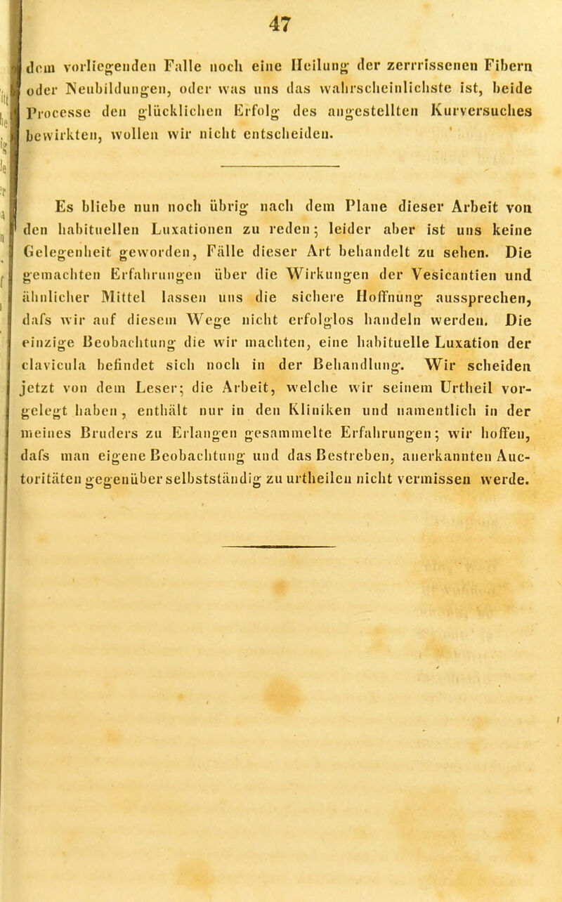 dein vorliegenden Falle noch eine Heilung der zerrrissenen Fibern oder Neubildungen, oder was uns das wahrscheinlichste ist, beide Processe den glücklichen Erfolg des angestellten Kurversuches bewirkten, wollen wir nicht entscheiden. Es bliebe nun noch übrig nach dem Plane dieser Arbeit von den habituellen Luxationen zu reden; leider aber ist uns keine Gelegenheit geworden, Fälle dieser Art behandelt zu sehen. Die gemachten Erfahrungen über die Wirkungen der Vesicantien und ähnlicher Mittel lassen uns die sichere Hoffnung aussprechen, dafs wir auf diesem Wege nicht erfolglos handeln werden. Die einzige Beobachtung die wir machten, eine habituelle Luxation der clavicula befindet sich noch in der Behandlung. Wir scheiden jetzt von dem Leser; die Arbeit, welche wir seinem Urtheil vor- gelegt haben , enthält nur in den Kliniken und namentlich in der meines Bruders zu Erlangen gesammelte Erfahrungen; wir hoffen, dafs man eigene Beobachtung und das Bestreben, anerkannten Auc- loritäten gegenüber selbstständig zu urtheilcn nicht vermissen werde.