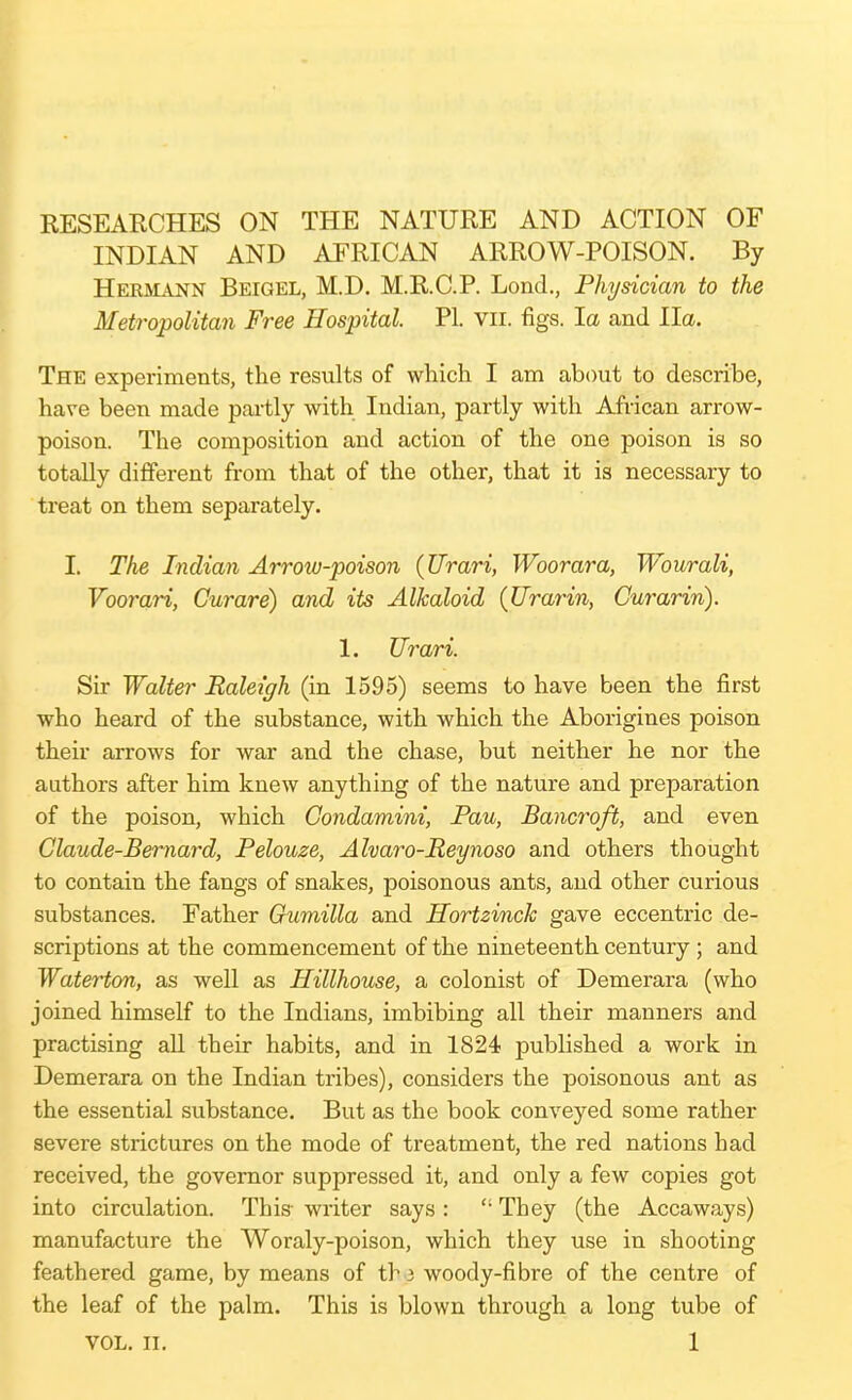 KESEARCHES ON THE NATURE AND ACTION OF INDIAN AND AFRICAN ARROW-POISON. By Hermann Beigel, M.D. M.R.C.P. Lond., Physician to the Metropolitan Free Hospital. PI. vii. figs, la and Ha. The experiments, the results of whichi I am about to describe, have been made pai-tly with Indian, partly with African arrow- poison. The composition and action of the one poison is so totally different from that of the other, that it is necessary to treat on them separately. I. The Indian Arrow-poison {Urari, Woorara, Wourali, VooraH, Curare) and its Alkaloid (Urarin, Curarin). 1. Urari. Sir Walter Raleigh (in 1595) seems to have been the first who heard of the substance, with which the Aborigines poison their arrows for war and the chase, but neither he nor the authors after him knew anything of the nature and preparation of the poison, which Condamim, Pau, Bancroft, and even Claude-Bernard, Pelouze, Alvaro-Reynoso and others thought to contain the fangs of snakes, poisonous ants, and other curious substances. Father Gumilla and Hortzinch gave eccentric de- scriptions at the commencement of the nineteenth century ; and Waterton, as well as Hillhouse, a colonist of Demerara (who joined himself to the Indians, imbibing all their manners and practising aU their habits, and in 1824 published a work in Demerara on the Indian tribes), considers the poisonous ant as the essential substance. But as the book conveyed some rather severe strictures on the mode of treatment, the red nations had received, the governor suppressed it, and only a few copies got into circulation. This- writer says :  They (the Accaways) manufacture the Woraly-poison, which they use in shooting feathered game, by means of tb 3 woody-fibre of the centre of the leaf of the palm. This is blown through a long tube of