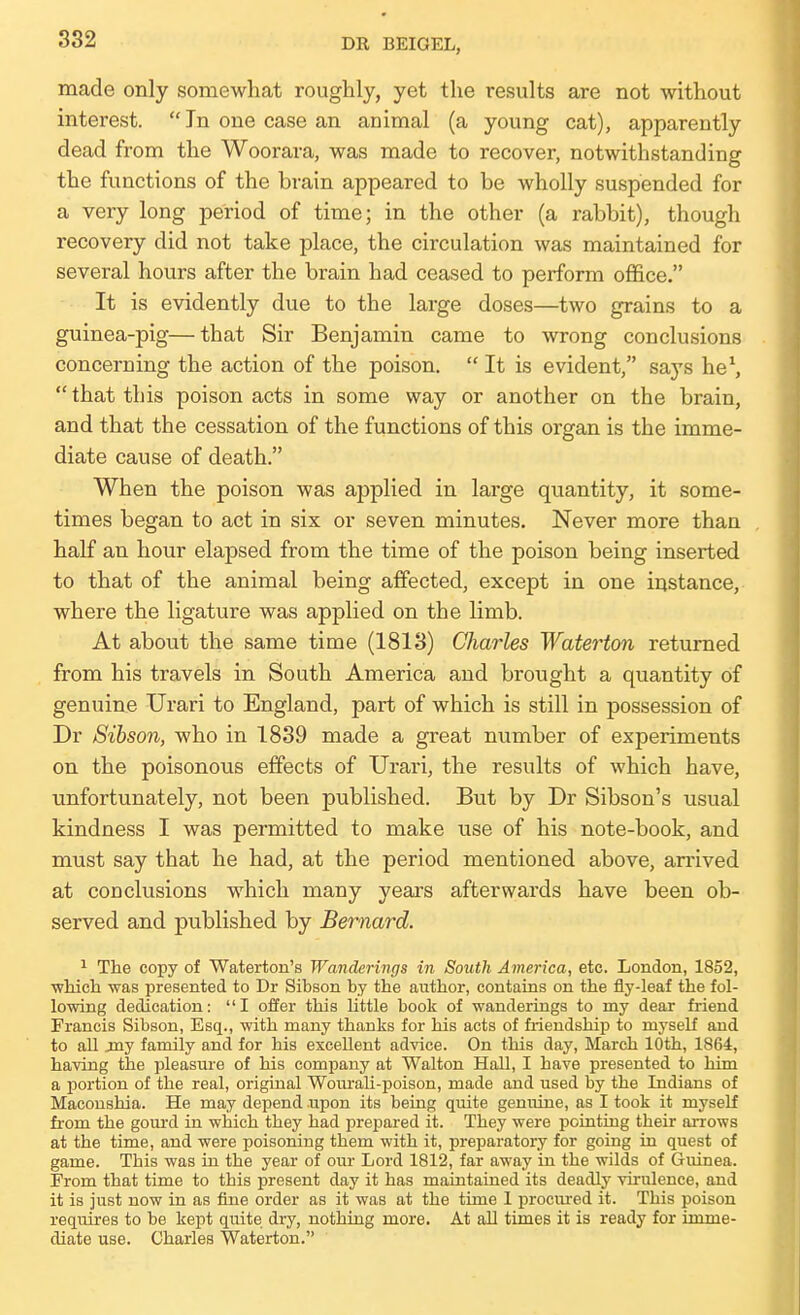 made only somewhat roughly, yet the results are not without interest. In one case an animal (a young cat), apparently dead from the Woorara, was made to recover, notwithstanding the functions of the brain appeared to be wholly suspended for a very long period of time; in the other (a rabbit), though recovery did not take place, the circulation was maintained for several hours after the brain had ceased to perform office. It is evidently due to the large doses—two grains to a guinea-pig—that Sir Benjamin came to wrong conclusions concerning the action of the poison.  It is evident, says he\  that this poison acts in some way or another on the brain, and that the cessation of the functions of this organ is the imme- diate cause of death. When the poison was applied in large quantity, it some- times began to act in six or seven minutes. Never more than half an hour elapsed from the time of the poison being inserted to that of the animal being affected, except in one instance, where the ligature was applied on the limb. At about the same time (1813) Charles Waterton returned from his travels in South America and brought a quantity of genuine TJrari to England, part of which is still in possession of Dr Sibson, who in 1839 made a great number of experiments on the poisonous effects of Urari, the results of which have, unfortunately, not been published. But by Dr Sibson's usual kindness I was permitted to make use of his note-book, and must say that he had, at the period mentioned above, arrived at conclusions which many years afterwards have been ob- served and published by Bernard. 1 The copy of Waterton's Wanderings in South America, etc. London, 1852, •wliich was presented to Dr Sibson by the author, contains on the fly-leaf the fol- lowing dedication: I offer this little book of wanderings to my dear friend Francis Sibson, Esq., with many thanks for his acts of fi-iendship to myself and to all jny family and for his excellent advice. On this day, March 10th, 1864, having the joleasure of his company at Walton Hall, I have presented to him a portion of the real, original Woiurali-poison, made and used by the Indians of Maconshia. He may depend upon its being quite genuine, as I took it myseK from the gourd in which they had prepared it. They were pointing their arrows at the time, and were poisoning them with it, preparatory for going in quest of game. This was in the year of our Lord 1812, far away in the wilds of Guinea. From that time to this present day it has maintained its deadly virulence, and it is just now in as fine order as it was at the time 1 procured it. This poison requires to be kept quite dry, nothing more. At all times it is ready for imme- diate use. Charles Waterton.