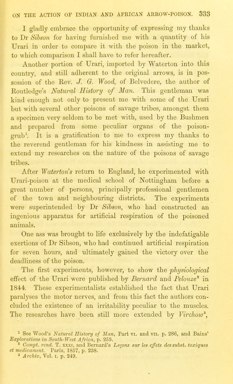 I gUadly embrace the opportunity of expressing my thanks to Dr Sihson for having furnished me with a quantity of his Urari in order to compare it with the poison in the market, to which comparison I shall have to refer hereafter. Another portion of Urari, imported by Waterton into this country, and still adherent to the original arrows, is in pos- session of the Rev. /. G. Wood, of Belvedere, the author of Routledge's Natural History of Man. This gentleman was kind enough not only to present me with some of the Urari but with several other poisons of savage tribes, amongst them a specimen very seldom to be met with, used by the Bushmen and prepared from some peculiar organs of the poison- grub \ It is a gratification to me to express my thanks to the reverend gentleman for his kindness in assisting me to extend my researches on the nature of the poisons of savage tribes. After Watertons return to England, he experimented with Urari-poison at the medical school of Nottingham before a great number of persons, principally professional gentlemen of the town and neighbouring districts. The experiments were superintended by Dr Sihson, who had constructed an ingenious apparatus for artificial respiration of the poisoned animals. One ass was brought to life exclusively by the indefatigable exertions of Dr Sibson, who had continued artificial respiration for seven hours, and ultimately gained the victory over the deadliness of the poison. The first experiments, however, to show the physiological effect of the Urari were published by Bernard and Pelouze^ in 1844. These experimentalists established the fact that Urari paralyses the motor nerves, and from this fact the authors con- cluded the existence of an irritability peculiar to the muscles. The researches have been still more extended by Virchow^, ^ See Wood's Natural History of Man, Part vi. and vii. p. 286, and Bains' Explorations in South-West Africa, p. 253. ' Gompt. rend. T. xxxi, and Bernard's LcQons sur lee effets des subst. toxiqucs et medicament. Paris, 1857, p. 238. » A rchiv, Vol. i, p. 249.