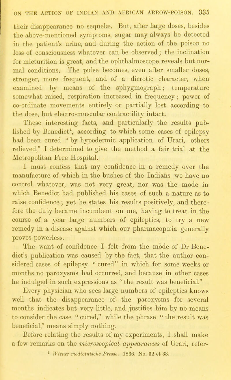 their disappearance no sequelae. But, after large doses, besides the above-mentioned symptoms, sugar may always be detected in the patient's urine, and during the action of the poison no loss of consciousness whatever can be observed; the inclination for micturition is gi'eat, and the ophthalmoscope reveals but nor- mal conditions. The pulse becomes, even after smaller doses, stronger, more frequent, and of a dicrotic character, when examined by means of the sphygmograph; temperature somewhat raised, respiration increased in frequency ; power of co-ordinate movements entirely or partially lost according to the dose, but electro-muscular contractility intact. These interesting facts, and particularly the results pub- lished by Benedict \ according to which some cases of epilepsy had been cured  by hypodermic application of Urari, others relieved, I determined to give the method a fair trial at the Metropolitan Free Hospital. I must confess that my confidence in a remedy over the manufacture of which in the bushes of the Indians we have no control whatever, was not very great, nor was the mode in which Benedict had published his cases of such a nature as to raise confidence; yet he states his results positively, and there- fore the duty became incumbent on me, having to treat in the course of a year large numbers of epileptics, to try a new remedy in a disease against which our pharmacopoeia generally proves powerless. The want of confidence I felt from the mode of Dr Bene- dict's publication was caused by the fact, that the author con- sidered cases of epilepsy  cured in wbich for some weeks or months no paroxysms had occurred, and because in other cases he indulged in such expressions as the result was beneficial. Every physician who sees large numbers of epileptics knows well that the disappearance of the paroxysms for several months indicates but very little, and justifies him by no means to consider the case  cured, while the phrase  the result was beneficial, means simply nothing. Before relating the results of my experiments, I shall make a few remarks on the microscopical appearances of Urari, refer- ^ Wiener medicinische Presse. 1866. No. 32 et 33.