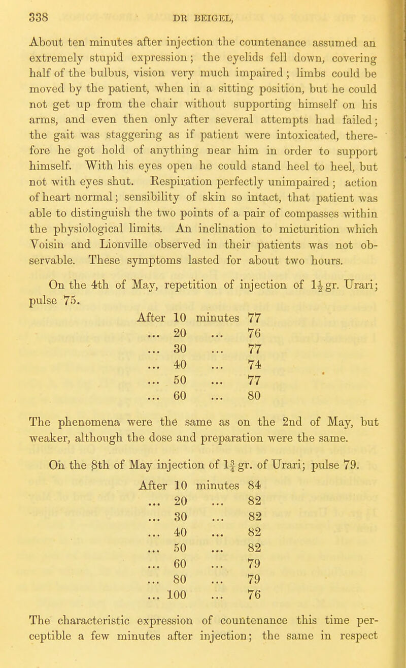 About ten minutes after injection the countenance assumed an extremely stupid expression; tlie eyelids fell down, covering half of the bulbus, vision very much impaired ; limbs could be moved by the patient, when in a sitting position, but he could not get up from the chair without supporting himself on his arms, and even then only after several attempts had failed; the gait was staggering as if patient were intoxicated, there- fore he got hold of anything near him in order to support himself. With his eyes open he could stand heel to heel, but not with eyes shut. Kespir.ation perfectly unimpaired ; action of heart normal; sensibility of skin so intact, that patient was able to distinguish the two points of a pair of compasses Avithin the physiological limits. An inclination to micturition which Voisin and Lionville observed in their patients was not ob- servable. These symptoms lasted for about two hours. On the 4th of May, repetition of injection of l^gr. Urari; pulse 75. After 10 minutes 77 ... 20 ... 76 ... 30 ... 77 ... 40 ... 74 ... 50 ... 77 ... 60 ... 80 The phenomena were the same as on the 2nd of May, but weaker, althoiigh the dose and preparation were the same. Oh the 3th of May injection of If gr. of Urari; pulse 79. After 10 minutes 84 20 82 30 82 40 82 50 82 60 . 79 80 . 79 100 76 The characteristic expression of countenance this time per- ceptible a few minutes after injection; the same in respect