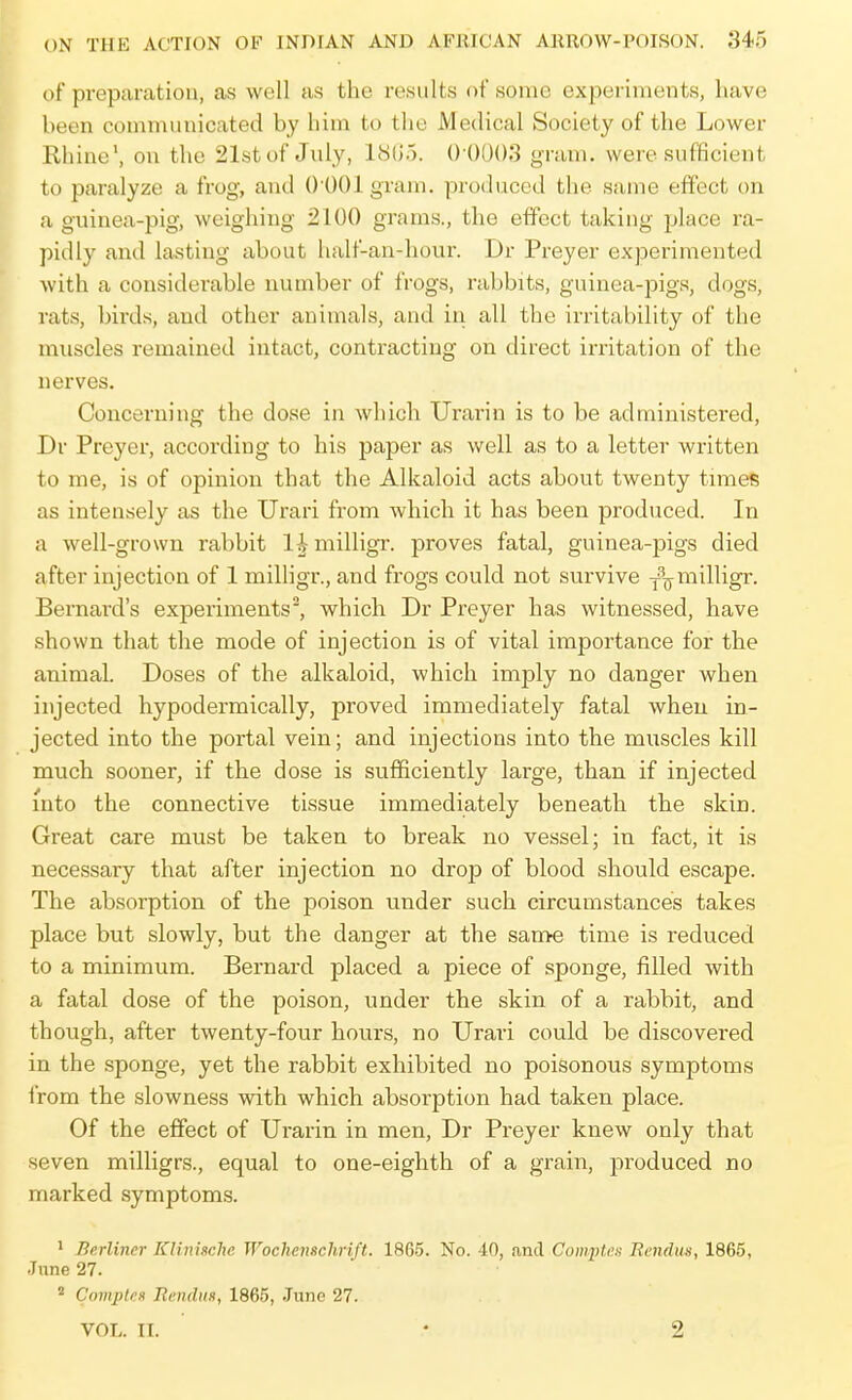 of preparation, as well as the results of some experiments, liave been communicated by him to the Medical Society of the Lower Rhine', on the 21st of July, 1805. () ()U()3 gram, were sufficient to paralyze a frog, and 0 001 gram, produced the same effect on a guinea-pig, weighing 2100 grams., the effect taking place ra- pidly and lasting about half-an-hour. Dr Preyer experimented with a considerable number of frogs, rabbits, guinea-pigs, dogs, rats, Inrds, and other animals, and in all the irritability of the muscles remained intact, contracting on direct irritation of the nerves. Concerning the dose in which Urarin is to be administered, Dr Preyer, according to his paper as well as to a letter written to me, is of opinion that the Alkaloid acts about twenty times as intensely as the Urari from which it has been produced. In a well-grown rabbit l|milligr. proves fatal, guinea-pigs died after injection of 1 milligr., and frogs could not survive j^^milligr. Bernard's experiments, which Dr Preyer has witnessed, have shown that the mode of injection is of vital importance for the animal. Doses of the alkaloid, which imply no danger when injected hypodermically, proved immediately fatal when in- jected into the portal vein; and injections into the muscles kill much sooner, if the dose is sufficiently large, than if injected into the connective tissue immediately beneath the skin. Great care must be taken to break no vessel; in fact, it is necessary that after injection no drop of blood should escape. The absorption of the poison under such circumstances takes place but slowly, but the danger at the same time is reduced to a minimum. Bernard placed a piece of sponge, filled with a fatal dose of the poison, under the skin of a rabbit, and though, after twenty-four hours, no Urari could be discovered in the sponge, yet the rabbit exhibited no poisonous symptoms from the slowness with which absorption had taken place. Of the effect of Urarin in men, Dr Preyer knew only that seven milligrs., equal to one-eighth of a grain, produced no marked symptoms. ' Berliner KKnische Wochenschrift. 1865. No. 40, and ComptcH Rendiis, 1865, June 27. * Comples RenduH, 1865, .Tunc 27. VOL. II. • 2