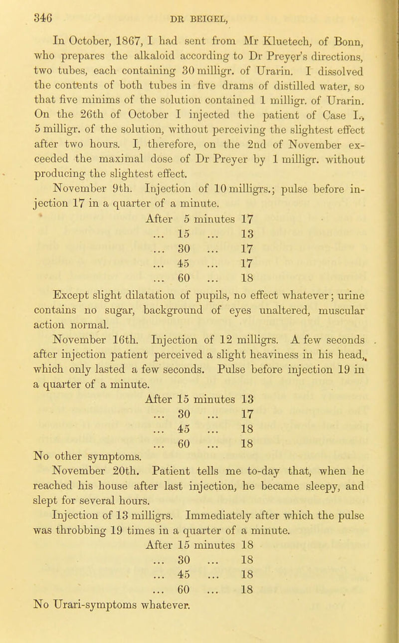 In October, 1867, I had sent from Mr Kluetech, of Bonn, who prepares the alkaloid according to Dr Prey^r's directions, two tubes, each containing 30 milligr. of Urarin. I dissolved the contents of both tubes in five drams of distilled water, so that five minims of the solution contained 1 milligr. of Urarin. On the 26th of October I injected the patient of Case I.-, 5 milligr. of the solution, without perceiving the slightest effect after two hours. I, therefore, on the 2nd of November ex- ceeded the maximal dose of Dr Preyer by 1 milligr. without producing the slightest effect. November 9th. Injection of lOmilligrs.; pulse before in- jection 17 in a quarter of a minute. * After 5 minutes 17 ... 15 ... 13 ... 30 ... 17 ... 45 ... 17 ... 60 ... 18 Except slight dilatation of pupils, no effect whatever; urine contains no sugar, background of eyes unaltered, muscular action normal. November 16th. Injection of 12 milligrs. A few seconds after injection patient perceived a slight heaviness in his head,, which only lasted a few seconds. Pulse before injection 19 in a quarter of a minute. After 15 minutes 13 ... 30 ... 17 ... 45 ... 18 ... 60 ... 18 No other symptoms. November 20th. Patient tells me to-day that, when he reached his house after last injection, he became sleepy, and slept for several hours. Injection of 13 milligrs. Immediately after which the pulse was throbbing 19 times in a quarter of a minute. After 15 minutes 18 ... 30 ... 18 ... 45 ... 18 ... 60 ... 18 No Urari-symptoms whatever.