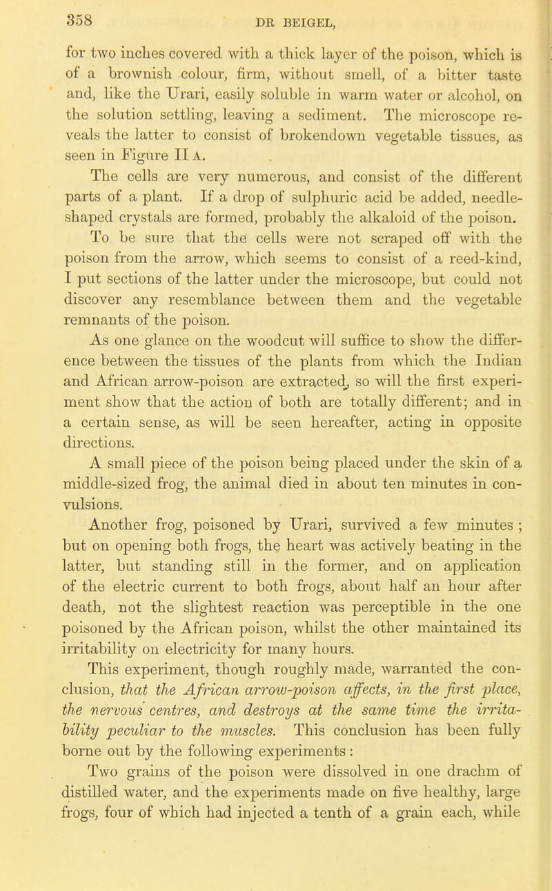 for two inches covered with a thick layer of the poison, which is of a brownish colour, firm, without smell, of a bitter taste and, like the Urari, easily soluble in warm water or alcohol, on the solution settling, leaving a sediment. The microscope re- veals the latter to consist of brokendown vegetable tissues, as seen in Figure II A. The cells are very numerous, and consist of the different parts of a plant. If a di-op of sulphuric acid be added, needle- shaped crystals are formed, probably the alkaloid of the poison. To be sure that the cells were not scraped off with the poison from the arrow, which seems to consist of a reed-kind, I put sections of the latter under the microscope, but could not discover any resemblance between them and the vegetable remnants of the poison. As one glance on the woodcut will suffice to show the differ- ence between the tissues of the plants from which the Indian and African arrow-poison are extracted^ so will the first experi- ment show that the action of both are totally different; and in a certain sense, as will be seen hereafter, acting in opposite directions. A small piece of the poison being placed under the skin of a middle-sized frog, the animal died in about ten minutes in con- vulsions. Another frog, poisoned by Urari, survived a few minutes ; but on opening both frogs, the heart was actively beating in the latter, but standing still in the former, and on application of the electric current to both frogs, about half an hour after death, not the slightest reaction was perceptible in the one poisoned by the African poison, whilst the other maintained its irritability on electricity for many hours. This experiment, though roughly made, warranted the con- clusion, that the African arrow-poison affects, in the first place, the nervous centres, and destroys at the same time the irrita- bility peculiar to the muscles. This conclusion has been fully borne out by the following experiments : Two grains of the poison were dissolved in one drachm of distilled water, and the experiments made on five healthy, large frogs, four of which had injected a tenth of a grain each, while