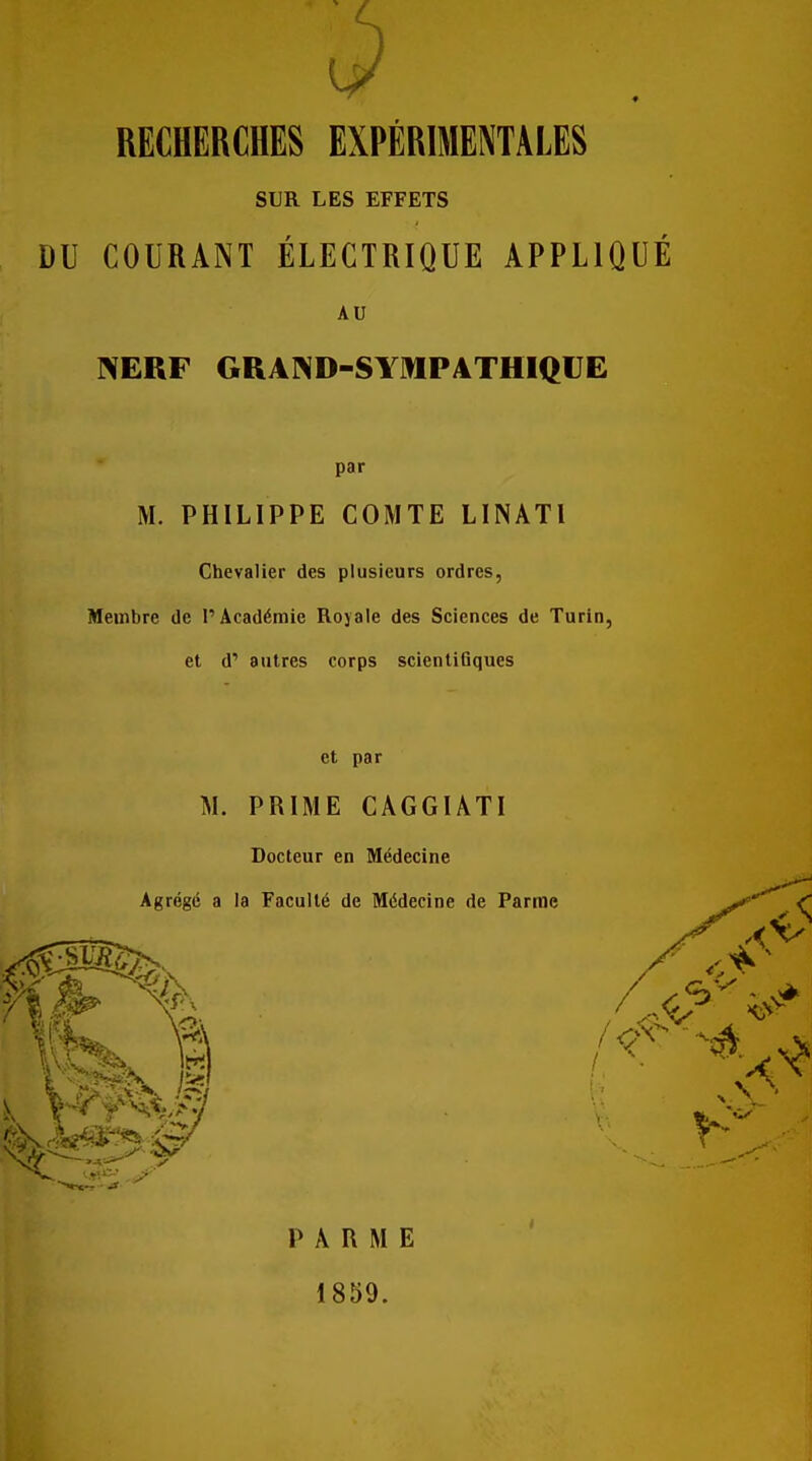 RECHERCHES EXPÉRIMENTALES SUR LES EFFETS DU COURANT ÉLECTRIQUE APPLIQUÉ AU NERF GRAND-SYmPATHIQUE par M. PHILIPPE COMTE LINATl Chevalier des plusieurs ordres, Membre de l'Académie Royale des Sciences de Turin, et d' autres corps scientiBques et par M. PRIME CAGGUTI Docteur en Médecine Agrégé a la Faculté de Médecine de Parme PARME 1859.