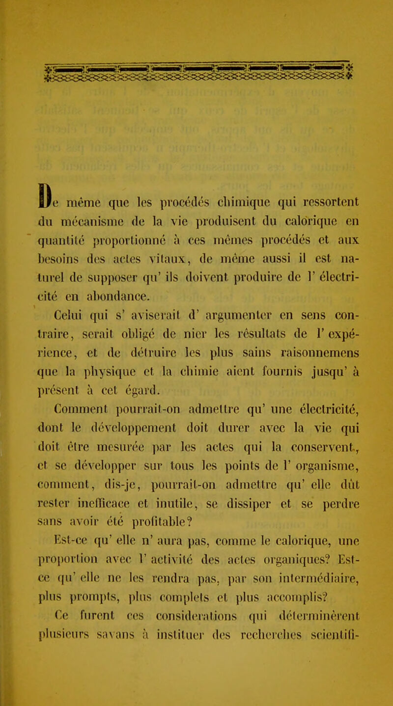 Oe même que les procédés chimique qui ressorlent du mécanisme de la vie produisent du calorique en quanlilé })roportionné à ces mêmes procédés et aux besoins des actes vitaux, de même aussi il est na- turel de supposer qu' ils doivent produire de 1' électri- cité en abondance. Celui qui s' aviserait d' argumenter en sens con- traire, serait obligé de nier les résultats de l'expé- rience, et de détruire les plus sains raisonnemens que la physique et la chimie aient fournis jusqu' à présent à cet égard. Comment pourrait-on admettre qu' une électricité, dont le développement doit durer avec la vie qui doit être mesurée par les actes qui la conservent, et se développer sur tous les points de 1' organisme, comment, dis-je, pourrait-on admettre qu' elle dût rester inefficace et inutile, se dissiper et se perdre sans avoir été profitable? Est-ce qu' elle n' aura pas, comme le calorique, une proportion avec 1' activité des actes organiques? Est- ce qu' elle ne les rendra pas. par son intermédiaire, plus prompts, plus complets et plus accomplis? Ce furent ces considérations qui déterminèrent plusieurs savans à institue)- des recherches scientili-