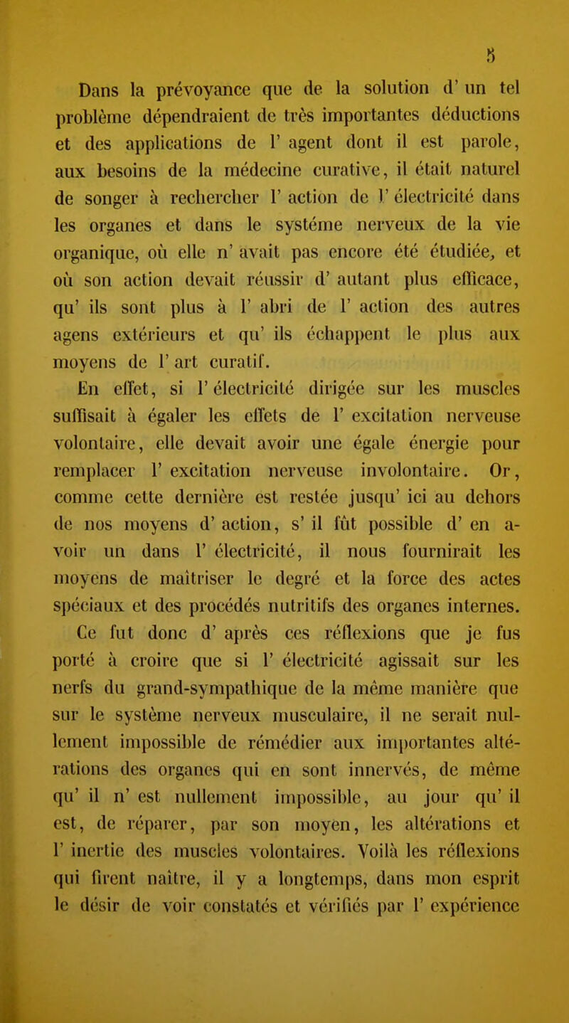 Dans la prévoyance que de la solution d' un tel problème dépendraient de très importantes déductions et des applications de 1' agent dont il est parole, aux besoins de la médecine curative, il était naturel de songer à rechercher 1' action de 1' électricité dans les organes et dans le système nerveux de la vie organique, où elle n' avait pas encore été étudiée, et 011 son action devait réussir d'autant plus efficace, qu' ils sont plus à 1' abri de 1' action des autres agens extérieurs et qu' ils échappent le plus aux moyens de 1' art curatif. En elTet, si l'électricité dirigée sur les muscles suffisait à égaler les effets de 1' excitation nerveuse volontaire, elle devait avoir une égale énergie pour remplacer 1' excitation nerveuse involontaire. Or, comme cette dernière est restée jusqu' ici au dehors de nos moyens d'action, s'il fût possible d'en a- voir un dans 1' électricité, il nous fournirait les moyens de maîtriser le degré et la force des actes spéciaux et des procédés nutritifs des organes internes. Ce fut donc d'après ces réflexions que je fus porté à croire que si 1' électricité agissait sur les nerfs du grand-sympathique de la même manière que sur le système nerveux musculaire, il ne serait nul- lement impossible de rémédier aux importantes alté- rations des organes qui en sont innervés, de même qu' il n' est nullement impossible, au jour qu' il est, de réparer, par son moyen, les altérations et r inertie des muscles volontaires. Voilà les réflexions qui firent naître, il y a longtemi)S, dans mon esprit