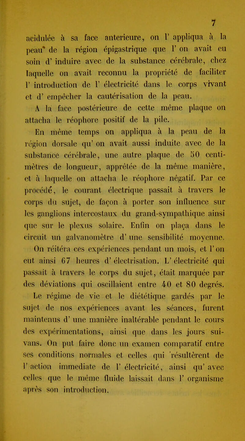 acidulée à sa face antérieure, on 1' appliqua à la peau* de la région épigastrique que 1' on avait eu soin d'induire avec de la substance cérébrale, cbez laquelle on avait reconnu la propriété de faciliter r introduction de 1' électricité dans le corps vivant et d'empêcher la cautérisation de la peau. A la face postérieure de cette même plaque on attacha le réophore positif de la pile. En même temps on appliqua à la peau de la région dorsale qu' on avait aussi induite avec de la substance cérébrale, une autre plaque de 50 centi- mètres de longueur, apprêtée de la même manière, et à laquelle on attacha le réophore négatif. Par ce procédé, le courant électrique passait à travers le corps du sujet, de façon à porter son influence sur les ganglions intercostaux du grand-sympathique ainsi que sur le plexus solaire. Enfin on plaça dans le circuit un galvanomètre d'une sensibilité moyenne. On réitéra ces expériences pendant un mois, et l'on eut ainsi 67 heures d'électrisation. L'électricité qui passait à travers le corps du sujet, était marquée par des déviations qui oscillaient entre 40 et 80 degrés. Le régime de vie et le diététique gardés par le sujet de nos expériences avant les séances, furent maintenus d'une manière inaltérable i)endant le cours des expérimentations, ainsi que dans les jours sui- vans. On put faire donc un examen comparatif entre SCS conditions normales et celles qui résultèrent de l'action immédiate de l'électricité, ainsi qu'avec celles que le même fluide laissait dans 1' organisme après son introduction.
