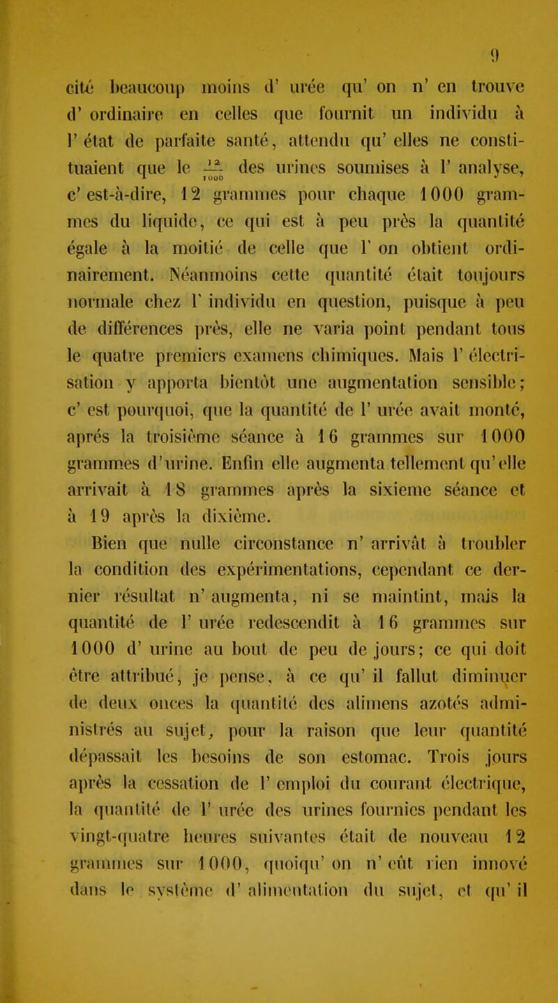 citô beaucoup moins cl' urée qu' on n' en trouve d' ordinaire en celles que fournit un individu à l'état de parfaite santé, attendu qu'elles ne consti- tuaient que le — des urines soumises à 1' analyse, * 1000 *' ' c'est-à-dire, 12 grammes pour chaque 1000 gram- mes du liquide, ce qui est à peu près la quantité égale à la moitié de celle que l'on obtient ordi- nairement. Néanmoins cette quantité était toujours normale chez Y individu en question, puisque à peu de différences près, elle ne varia point pendant tous le quatre premiers examens chimiques. Mais 1' éleclri- sation y apporta bientôt une augmentation sensible; c' est pourquoi, que la quantité de 1' urée avait monté, après la troisième séance à 16 grammes sur 1000 gramm.es d'urine. Enfin elle augmenta tellement qu'elle arrivait à 18 grammes après la sixième séance et à 19 après la dixième. Bien que nulle circonstance n' arrivât à troubler la condition des expérimentations, cependant ce der- nier résultat n' augmenta, ni se maintint, mais la quantité de 1' urée redescendit à 16 granmics sur 1000 d'urine au bout de peu de jours; ce qui doit être attribué, je pense, à ce qu' il fallut diminuer de deux onces la quantité des alimens azotés admi- nistrés au sujet, pour la raison que leur quantité dépassait les besoins de son estomac. Trois jours après la cessation de 1' emploi du courant électrique, la quantité de 1' urée des urines fournies pendant les vingt-(piatre heures suivantes était de nouveau 12 grammes sur 1000, quoiqu'on n'eût rien innové dans lo système d'alinK'utation du sujet, et qu' il