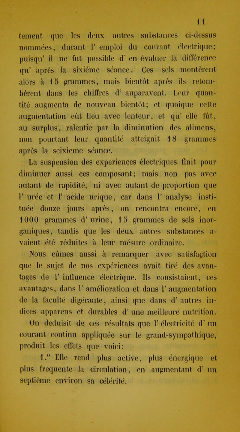 tement que les deux autres subslcUices ci-dessus nommées, durant 1' emploi du courant électrique; puisqu' il ne fut possible d'en évaluer la différence qu' après la sixième séance. Ces sels montèrent alors à 15 grammes, mais bientôt après ils retom- bèrent dans les chiffres d' auparavent. Lrm quan- tité augmenta de nouveau bientôt; et quoique cette augmentation eût lieu avec lenteur, et qu' elle fîit, au surplus, ralentie par la diminution des alimens, non pourtant leur quantité atteignit 18 grammes après la seixieme séance, La suspension des expériences électriques finit pour diminuer aussi ces composant; mais non pas avec autant de rapidité, ni avec autant de proportion que r urée et 1' acide urique, car dans 1' analyse insti- tuée douze jours après, on rencontra encore, en 1000 grammes d'urine, 15 grammes de sels inor- ganiques, tandis que les deux autres substances a- vaient été réduites à leur mésure ordinaire. Nous eûmes aussi à remarquer avec satisfaction que le sujet de nos expériences avait tiré des avan- tages de r influence électrique. Us consistaient, ces avantages, dans V amélioration et dans 1' augmentation de la faculté digérante, ainsi que dans d'autres in- dices apparens et durables d'une meilleure nutrition. On déduisit de ces résultats que 1' électricité d'un courant continu appliquée sur le grand-sympathique, produit les effets que voici: 1.° Elle rend plus active, plus énergique et pins fréquente la circulation, en augmentant d' un septième environ sa célérité.