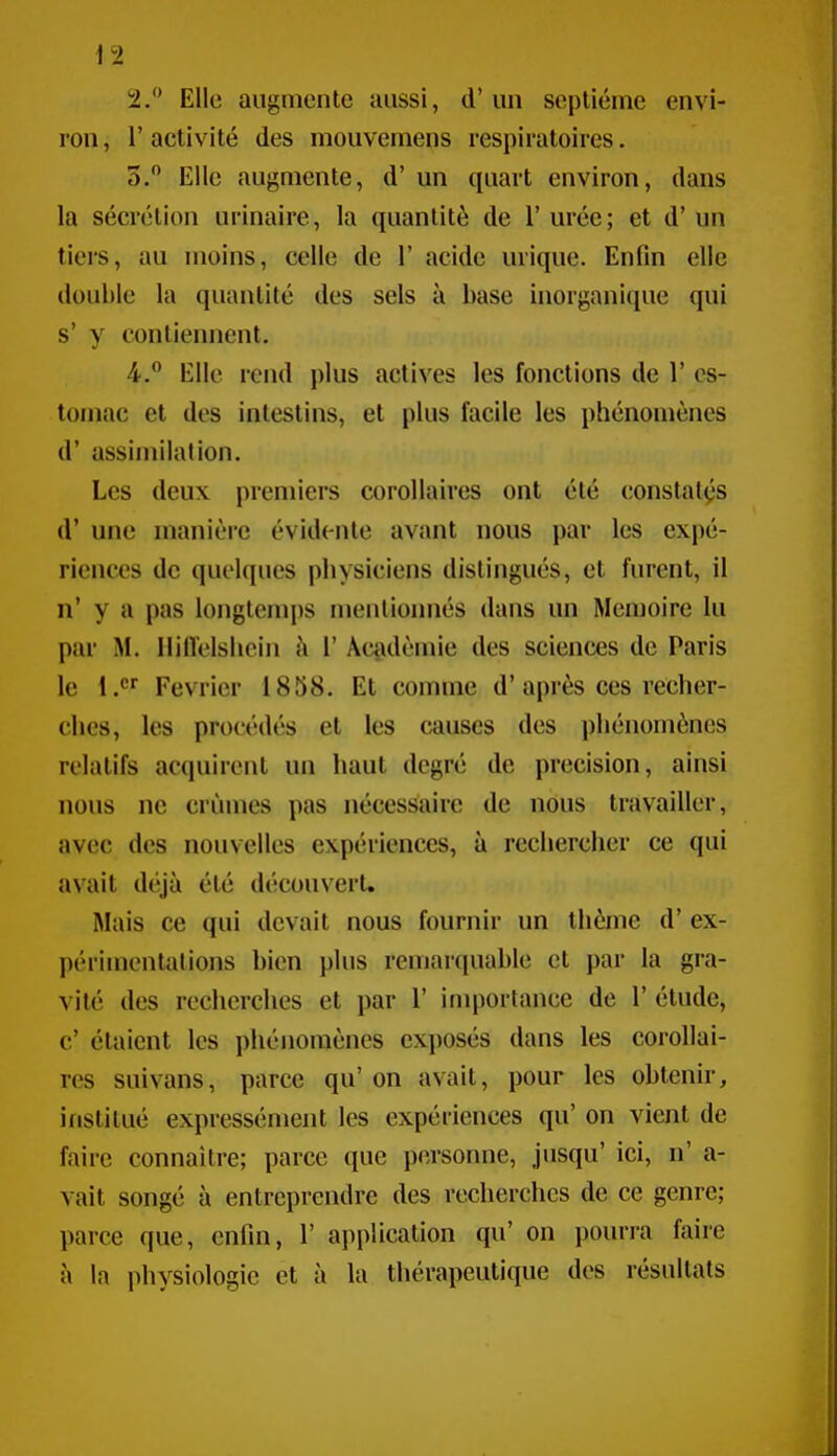 2. Elle augmente aussi, d'un septième envi- ron , 1' activité des mouvemens respiratoires. 3. Elle augmente, d'un quart environ, dans la sécrétion urinaire, la quantité de l'urée; et d'un tiers, au moins, celle de 1' acide urique. Enfin elle double la quantité des sels à base inorganique qui s' y contiennent. 4. Elle rend plus actives les fonctions de 1' es- tomac et des intestins, et plus facile les phénomènes d'assimilation. Les deux premiers corollaires ont été constatas d'une manière évidente avant nous par les expé- riences de quelques physiciens distingués, et furent, il n' y a pas longtemps mentionnés dans un Mémoire lu par M. llilïelshein h V Académie des sciences de Paris le 1. Février 1858. Et comme d'après ces recher- ches, les procédés et les causes des phénomènes relatifs acquirent un haut degré de précision, ainsi nous ne crûmes pas nécessaire de nous travailler, avec des nouvelles expériences, à rechercher ce qui avait déjà été découvert. Mais ce qui devait nous fournir un thème d'ex- périmentations bien plus remarquable et par la gra- vité des recherches et par 1' inqîortance de 1' étude, c' étaient les phénomènes exi)Osés dans les corollai- res suivans, parce qu' on avait, pour les obtenir, institué expressément les expériences qu' on vient de faire connaître; parce que personne, jusqu' ici, n' a- vait songé à entreprendre des recherches de ce genre; parce que, enfin, 1' application qu' on i)ourra faire à la physiologie et à la thérapeutique dos résultats