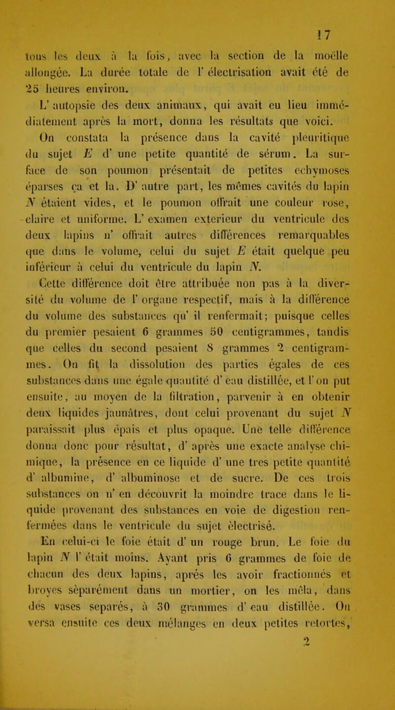 tous les deux à la l'ois, avec la section de la moelle allongée. La durée totale de 1' cleclrisation avait été de 25 heures environ. L'autopsie des deux animaux, qui avait eu lieu ininic- dialemcnt après la mort, donna les résultats que voici. On constata la présence dans la cavité i)loui'itique du sujet E d' une petite quantité de sérum. La sur- face de son poumon présentait de petites echyn)oses éparses ça et la. D' autre part, les mêmes cavités du lapin N étaient vides, et le poumon olfrait une couleur rose, claire et uniforme. L'examen extérieur du ventricule des deux lapins n' oflVait autres diiïérences remarquables que dans le volume, celui du sujet E était quelque peu inférieur à celui du ventricule du lapin N. Cette dillércnce doit cire attribuée non pas à la diver- sité du volume de 1' organe respectif, mais à la dillérence du volume des substances qu il renfermait; puisque celles du premier pesaient 6 grammes 50 centigrammes, tandis que celles du second pesaient S grammes 2 centigram- mes. On fit la dissolution des parties égales de ces substances dans une égale quantité d'eau distillée, et l'on put ensuite, au moyen de la liltration, parvenir à en obtenir deux liquides jaunâtres, dont celui provenant du sujet N paraissait plus épais et plus opaque. Une telle difl'éi'ence donna donc pour résultat, d'après une exacte analyse chi- mique, la présence en ce liquide d'une très petite quantité d' albumine, d' albuminose et de sucre. De ces trois substances on n' en découvrit la moindre trace dans le li- quide provenant des substances en voie de digestion ren- fermées dans le ventricule du sujet èlectrisé. En celui-ci le l'oie était d'un rouge brun. Le foie ilu h\pin N V était moins. Ayant pris 6 grammes de foie de chacun des deux lapins, après les avoir fractionnés et broyés séparément dans un mortier, on les mêla, dans des vases séparés, à 30 grannnes d'eau distillée. On versa ensuite ces deux mélanges en deux petites retortes,
