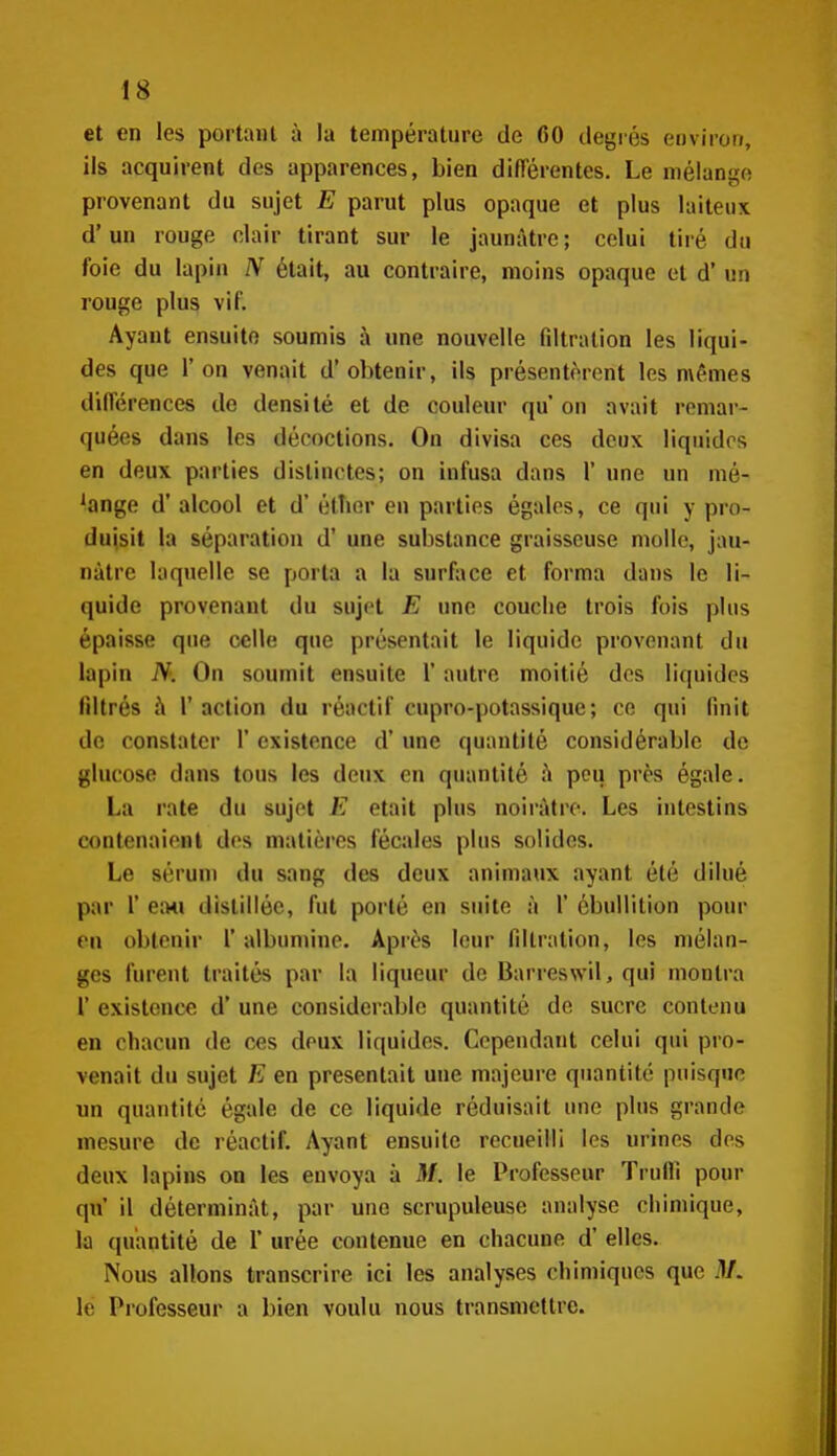 et en les portant à la température de 60 degrés environ, ils acquirent des apparences, bien différentes. Le mélange provenant du sujet E parut plus opaque et plus laiteux d'un rouge clair tirant sur le jaunâtre; celui tiré du foie du lapin était, au contraire, moins opaque et d'un rouge plus vif. Ayant ensuite soumis à une nouvelle fdtralion les liqui- des que l'on venait d'obtenir, ils présentèrent les mêmes dilTérences de densité et de couleur qu'on avait remar- quées dans les décoctions. On divisa ces deux liquides en deux parties distinctes; on infusa dans 1' une un mé- lange d'alcool et d'étTier en parties égales, ce qui y pro- duisit la séparation d'une substance graisseuse molle, jau- nâtre laquelle se porta a la surface et forma dans le li- quide provenant du sujet E une couclie trois fois plus épaisse que celle que présentait le liquide provenant du lapin N. On soumit ensuite 1' autre moitié des liquides filtrés à l'action du réactif cupro-potassique; ce qui finit de constater 1' existence d'une quantité considérable de glucose dans tous les deux en quantité :^ pou près égale. La rate du sujet E était plus noirâtre. Les intestins contenaieiil des matières fécales plus solides. Le sérum du sang des deux animaux ayant été dilué par r ea4i distillée, fut porté en suite à 1' ébullition pour en obtenir 1' albumine. Après leur fillration, les mélan- ges furent traités par la liqueur de Barreswil, qui montra l' existence d'une considérable quantité de sucre contenu en chacun de ces deux liquides. Cependant celui qui pro- venait du sujet E en présentait une majeure quantité puisque un quantité égale de ce liquide réduisait une plus grande mesure de réactif. Ayant ensuite recueilli les urines dos deux lapins on les envoya à M. le Professeur Trufli pour qn' il déterminât, par une scrupuleuse analyse chimique, la quantité de 1' urée contenue en chacune d'elles. Nous allons transcrire ici les analyses chimiques que il/, le Professeur a bien voulu nous transmettre.
