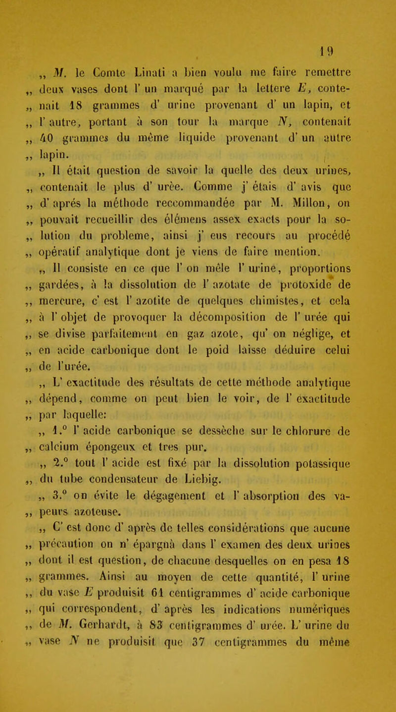 „ M. le Comte Linati a bien voulu me faire remettre deux vases dont 1' un marqué par la lettere E, conte- nait 18 grammes d' urine provenant d' un lapin, et r autre, portant à son tour la marque N, contenait 40 grammes du même liquide provenant d'un ijulre lapin. „ Il était question de savoir la quelle des deux urines, contenait le plus d'urée. Comme j' étais d'avis que d'après la méthode reccommandée par M. Millon, on pouvait recueillir des élémens assex exacts poUr* la so- lution du problème, ainsi j' eus recours au procédé opératif analytique dont je viens de faire mention. „ 11 consiste en ce que l'on mêle l'mMne, proportions gardées, à la dissolution de 1' azotate de protoxide de mercure, c'est 1'azotile de quelques chimistes, et cela à r objet de provoquer la décomposition de 1' urée qui se divise parfaitement en gaz azote, qu' on néglige, et en acide carbonique dont le poid laisse déduire celui de l'urée. „ L' exactitude des résultats de cette méthode analytique dépend, comme on peut bien le voir, de l'exactitude par laquelle: „ 1. l'acide carbonique se dessèche sur le chlorure de calcium épongeux et très pur. „ 2. tout r acide est fixé par la dissolution potassique du tube condensateur de Liebig. „ 3. on évite le dégagement et 1' absorption des va- peurs azoteuse. „ C est donc d'après de telles considérations que aucune précaution on n' épargna dans 1' examen des deux urines dont il est question, de chacune desquelles on en pesa 18 grammes. Ainsi au moyen de cette quantité, l'urine du vase E produisit 6i centigrammes d'acide carbonique qui correspondent, d'après les indications numériques de M. Gerhardt, à 85 centigrammes d'urée. L' urine du vase N ne produisit que 37 centigrammes du même