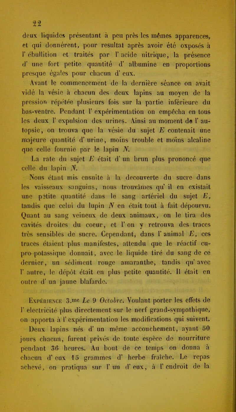 doux liquides présentant à peu près les mêmes apparences, et qui donnèrent, pour résultai après avoir été oxposés à r cbullition et traités par l'acide nitrique, la présence d' une fort petite quantité d' albumine en proportions presque égales pour chacun d'eux. Avant le commencement de la dernière séance on avait vidé la vésio à chacun des deux lapins au moyen de la pression répétée plusieurs fois sur la partie inférieure du bas-ventre. Pendant 1' expérimentation on empêcha en tous les deux 1' expulsion des urines. Ainsi au moment d« 1' au- topsie, on trouva que la vésie du sujet E contenait une majeure quantité d'urine, moins trouble et moins alcaline que celle fournie par le lapin N. La rate du sujet E était d'un brun plus prononcé que celle du lapin y. Nous étant mis ensuite à la découverte du sucre dans les vaisseaux sanguins, nous trouvâmes qu il en existait une p3tite (piantité dans le sang artériel du sujet E, tandis que celui du lupin N en était tout à fait dépourvu. Quant au sang veineux de deux animaux, on le tira des cavités droites du coeur, et l'on y retrouva des traces très sensibles de sucre. Cependant, dans 1' animal E, ces traces étaient plus manifestes, attendu que le réactif cu- pro potassique donnait, avec le liquide tiré du sang de ce dernier, un sédiment rouge amaranthe, tandis qu'avec r autre, le dépôt était en plus petite quantité. Il était en outre d'un jaune blafarde. KvpKniENCi; 3.'nc Le 9 Octobre. Voulant porter les effets de r électricité plus directement sur le nerf grand-sympathique, on apporta à 1' expérimentation les modifications qui suivent. Deux lapins nés d' un même accouchement, ayant 50 jours chacun, fiu-ent privés de toute espèce de nourriture pendant 30 heures. Au bout de ce temps on donna à chacun d'eux 15 grammes d' herbe fi-aîche. Le repas achevé, on pratiqua sur l'un d'eux, à l'endroit de la