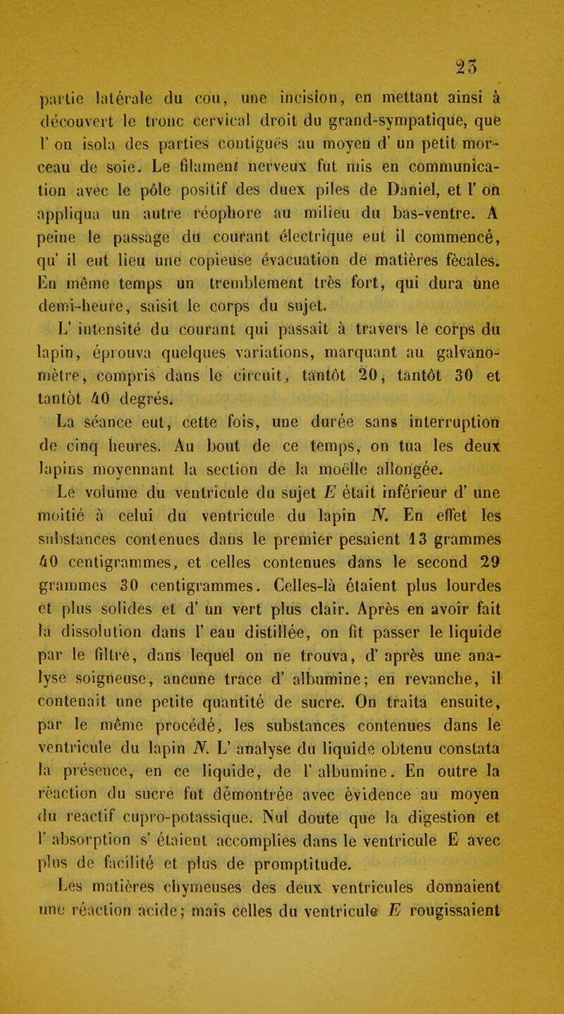 pallie latérale du cou, une incision, en mettant ainsi à découvert le tronc cervical droit du grand-sympatique, qufe r on isola des parties contigues au moyeu d'un petit mor- ceau de soie. Le filament nerveux fut mis en communica- tion avec le pôle positif des duex piles de Daniel, et 1' on appliqua un autre rcophore au milieu du bas-ventre. A peine le passage du courant électrique eut il commencé, qu' il eut lieu une copieuse évacuation de matières fécales. Eu même temps un tremblement très fort, qui dura une demi-heure, saisit le corps du sujet. L' intensité du courant qui passait à travers le corps du lapin, éprouva quelques variations, marquant au galvano- niètre, compris dans le circuit, tantôt 20, tantôt 30 et tantôt 40 degrés. La séance eut, cette fois, une durée sans interruption de cinq heures. Au bout de ce temps, on tua les deux lapins moyennant la section de la moelle allongée. Le volume du ventricule du sujet E était inférieur d'une moitié à celui du ventricule du lapin N. En effet les substances contenues dans le premier pesaient 13 grammes 40 centigrammes, et celles contenues dans le second 29 grammes 30 centigrammes. Celles-là étaient plus lourdes et plus solides et d'un vert plus clair. Après en avoir fait la dissolution dans 1' eau distillée, on fit passer le liquide par le filtre, dans lequel on ne trouva, d'après une ana- lyse soigneuse, ancune trace d' albumine; en revanche, il contenait une petite quantité de sucre. On traita ensuite, par le même procédé, les substances contenues dans le ventricule du lapin N. V analyse du liquide obtenu constata la présence, en ce liquide, de l'albumine. En outre la réaction du sucre fut démontrée avec évidence au moyen du reactif cupro-potassique. Nul doute que la digestion et r absorption s' étaient accomplies dans le ventricule E avec pins de facilité et plus de promptitude. Les matières chymeuses des deux ventricules donnaient une réaction acide ; mais celles du ventricule E rougissaient