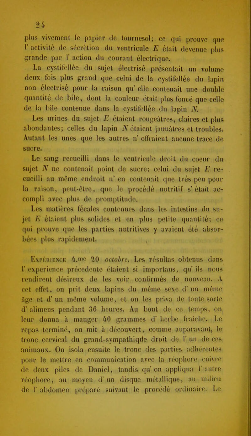 2i plus vivenifint le papier de tournesol; ce qui prouve qwf V activité de sécrétion du ventricule E était devenue plus grande par 1' action du courant électrique. La cystit'(>llèe du sujet électrisé présentait un volume deux fois plus grand que celui de la cyslifellée du lapin non électrisé pour la raison qu' elle contenait une double quantité de bile, dont lu couleur était plus foncé que celle de la bile contenue dans la cystifellée du lapin N. Les urines du sujet E étaient rougeàtres, claires et plus abondantes; celles du lapin étaient jaunâtres et troubles. Autant les unes que les autres n ollVaient aucune trace de sucre. Le sang recueilli dans le ventricule droit du coeur du sujet N ne contenait point de sucre; celui du sujet E re- cueilli au même endroit n* en contenait que très peu pour la raison, peut-être, que le procédé nutritif s'était ac- compli avec plus de promptitude. Les matières fécales contenues dans les intestins du su- jet E étaient plus solides et en plus petite quantité; ce qui prouve que les parties nutritives y avaient été absor- bées plus rapidement. Expkiuf.N(;e A.mc 20 octobre. Les résultas obtenus dans r expérience précédente étaient si importans, qu' ils nous rendirent désireux de les voir confirmés de nouveau. A cet effet, on prit deux lapins du même sexe d'un même âge et d'un même volume, et on les priva de toute sorte d'alimcns pendant 36 heures. Au bout de ce temps, on leur donna à manger 40 grammes d'herbe fraîche. Le repas terminé, on mit à découvert, comme auparavant, le tronc cervical du grand-sympathiqiie droit de 1' un de ces animaux. On isola ensuite le tronc des parties adhérentes pour le mettre en communication avec la réophore cuivre de deux piles de Daniel, tandis qu'on appliqua l'autre r(>ophorc, au moyen d'un disque métallique, au milieu de r abdomen préparé suivant le procédé ordinaire. Lo