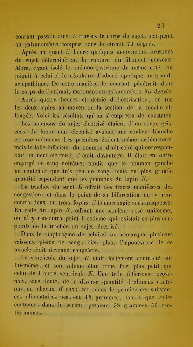 2îJ courant passait ainsi à travers le corps du sujet, marquant au galvanomètre compris dans le circuit 70 degrés. Après un quart d' heure quelques mouvemens brusques du sujet déterminèrent la rupture du filament nerveux. Alors, ayant isolé le pnéumo-gnstrique du même côté, on joignit à celui-ci le réopliore d'abord appliqué au grand- sympathique. De cette manière le courant pénétrait dans le corps de 1' animal, marquant au galvanomèiro cSo degrés. Après quatre heures et demie d'éléctrisalion, on tua les deux lapins au moyen de la section de la moëllo al- longée. Voici les résultats qu on s' empressa de constater. Les poumons du sujet électrisé étaient d'un rouge gris; ceux du lapin non électrisé avaient une couleur blanche et rose uniforme. Les premiers étaient même oedémateux; mais le lobe inférieur du poumon droit celui qui correspon- dait au nerf électrisé, 1' était davantage. Il était en outre engorgé de sang noirâtre, tandis que le poumon gauche ne contenait que très peu de sang, mais en plus grande quantité cependant que les poumons du lapin N. La trachée du sujet E offrait des traces manifestes des congestion; et dans le point de sa bifurcation on y ren- contra deux ou trois foyers d'hémorrhagie sous-muqueusc. En celle du lapin N, offrant une couleur rose uniforme, on n' y rencontra point 1' oedème qui existait en plusieurs points de la trachée du sujet électrisé. Dans le diaphragme de celui-ci on remarqua plusieurs vaisseux pleins de sang; bien plus, l'aponévrose de ce muscle était devenue rougeâtre. Le ventricule du sujet E était fortement contracté sur lui-même, et son volume était trois fois plus petit que celui de 1' autre ventricule N. Une telle différence prove- nait, sans doute, de la diverse quantité d'alimens conte- nus en chacun d'eux; car dans le primier ces substan- ces alimentaires pesaient 18 grammes, tandis que relies contenues dans le second pesaient 3S giammes ^lO cen- tigrammes.