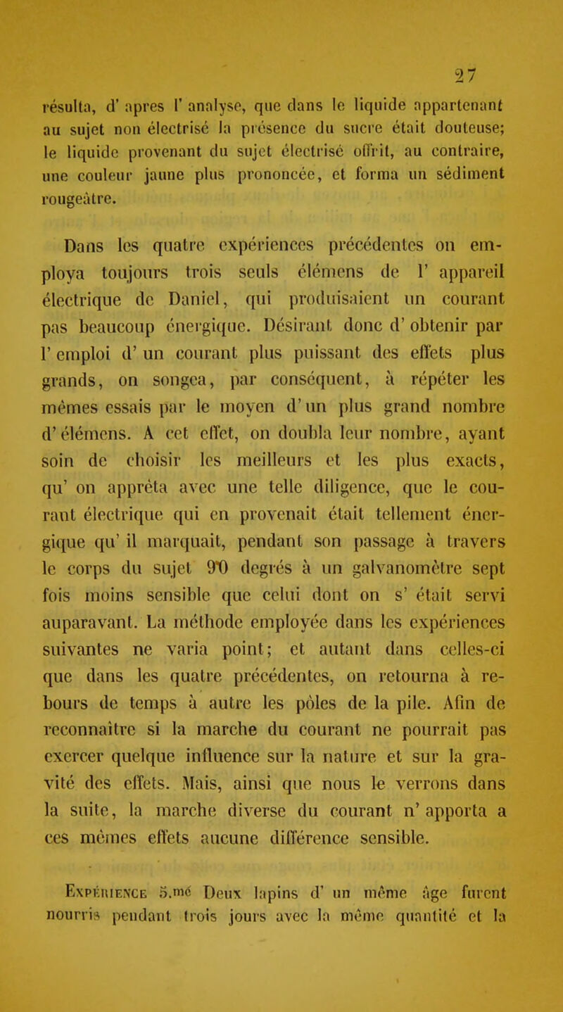 au sujet non électrisé la piésence du sucre était douteuse; le liquide provenant du sujet électrisé oflrit, au contraire, une couleur jaune plus prononcée, et fornna un sédiment rougeàtre. Dans les quatre expériences précédentes on em- ploya toujours trois seuls élémens de 1' appareil électrique de Daniel, qui produisaient un courant pas beaucoup énergique. Désirant donc d'obtenir par r emploi d'un courant plus puissant des effets plus grands, on songea, par conséquent, à répéter les mêmes essais par le moyen d'un plus grand nombre d'élémens. A cet effet, on doubla leur nombre, ayant soin de choisir les meilleurs et les plus exacts, qu' on apprêta avec une telle diligence, que le cou- rant électrique qui en provenait était tellement éner- gique qu' il marquait, pendant son passage à travers le corps du sujet 9*0 degrés à un galvanomètre sept fois moins sensible que celui dont on s' était servi auparavant. La méthode employée dans les expériences suivantes ne varia point; et autant dans celles-ci que dans les quatre précédentes, on retourna à re- bours de temps à autre les pôles de la pile. Afin de reconnaître si la marche du courant ne pourrait pas exercer quelque influence sur la nature et sur la gra- vité des effets. Mais, ainsi que nous le verrons dans la suite, la marche diverse du courant n' apporta a ces mêmes effets aucune différence sensible. ExPKHIE^•CE 5.mé Deux lapins d' un même Age furent nourri» pendant trois jours avec la même quantité et la