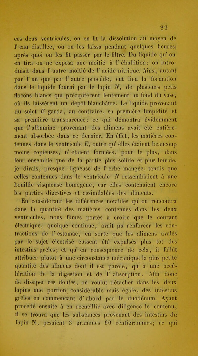 l'eau distillée, où on les laissa pendant quelques heures; après quoi on les fit passer par le filtre. Du liquide qu' on en tira on ne exposa une moitié à 1' cbullition; on intro- duisit dans r autre moitié de 1' acide nitrique. Ainsi, autant par l'un que par l'autre procédé, eut lieu la formation dans le liquide fourni par le lapin N, de plusieurs pctis flocons blancs qui précipitèrent lentement au fond du vase, où ils laissèrent un dépôt blanchâtre. Le liquide provenant du sujet E garda, au contraire, sa première limpidité et sa première transparence; ce qui démonti-a évidemment que l'albumine provenant des alimens avait été entière- ment absorbée dans ce dernier. En effet, les matières con- tenues dans le ventricule E, outre qu' elles étaient beaucoup moins copieuses, n'étaient formées, pour le plus, dans leur ensendjle que de la pai'tie plus solide et plus lourde, je dirais, presque ligneuse de 1' erbe mangée; tandis que celles contenues dans le ventricule N ressemblaient à une bouillie visqueuse homogène, car elles contenaient encore les parties digestives et assimilables des aliments. En considérant les différences notables qu' on rencontra dans la quantité des matières contenues dans les deux ventricules, nous fumes portés à ci'oire que le courant électrique, quoique continue, avait pu renforcer les con- tractions de l'estomac, en sorte que les alimens avalés par le sujet électrisé eussent été expulsés plus tôt dos intestins grêles; et qu' en conséquence de cela, il fallût attribuer plutôt à une circonstance mécanique la plus petite quantité des alimens dont il est parole, qu' à une accé- lération de la digestion et de 1' absorption. Afin donc de dissiper ces doutes, on voulut détacher dans les deux lapins une portion considérable mais égale, des intestins grêles en commençant d'abord par le duodénum. Ayant procédé ensuite à en recueillir avec diligence le contenu, il se trouva que les substances provenant des intestins du lapin pesaient 3 grammes GO ccînligrammes; ce qui