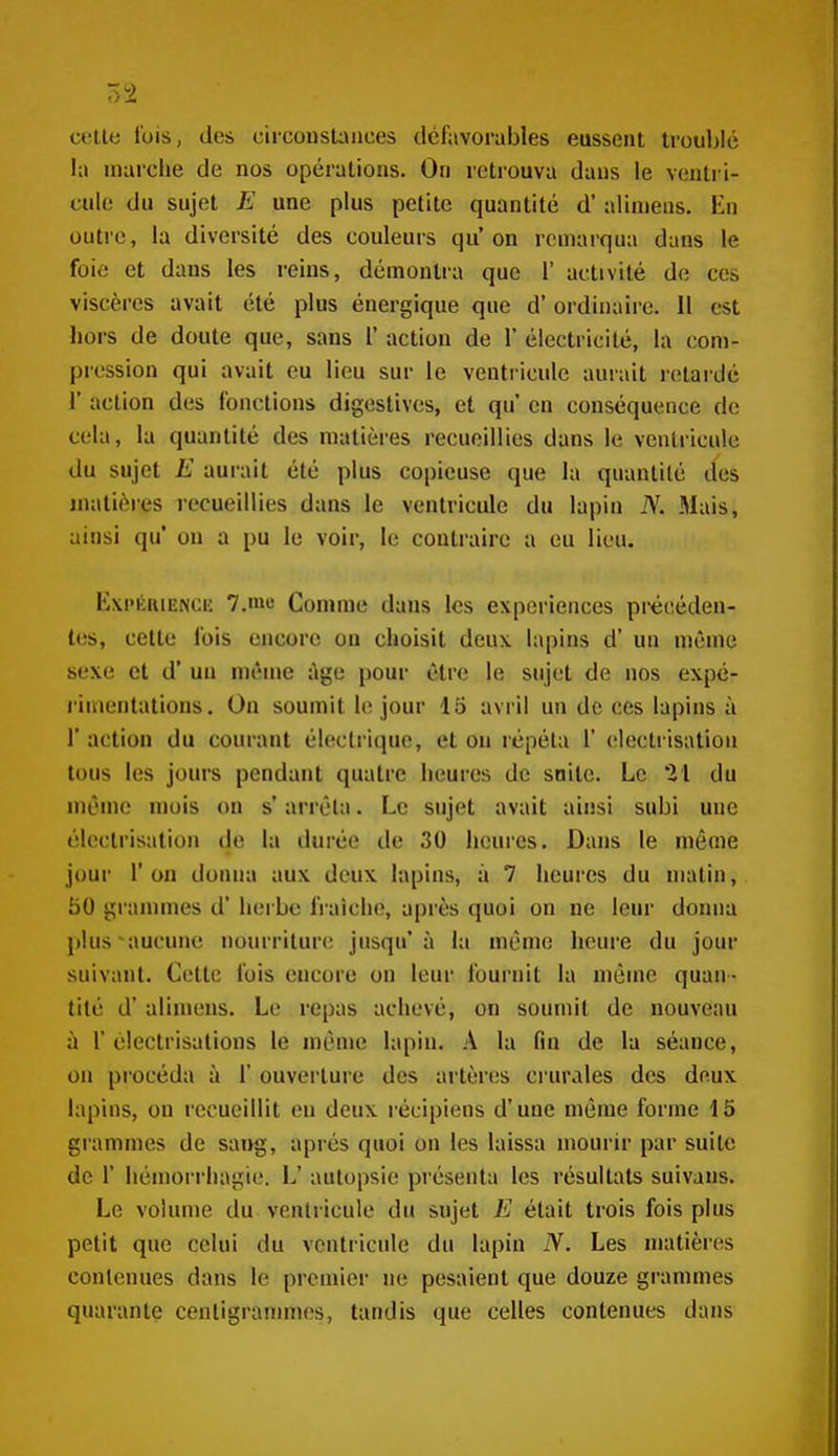 cette lois, des ciiConst:\iices défavorables eussent troublé la marche de nos opérations. On retrouva dans le ventri- cule du sujet E une plus petite quantité d'alimens. En outre, la diversité des couleurs qu'on remarqua dans le foie et dans les reins, démontra que 1' activité de ces viscères avait été plus énergique que d'ordinaire. 11 est hors de doute que, sans 1' action de 1' électricité, la com- pression qui avait eu lieu sur le ventricule aurait retardé r action des fonctions digostives, et qu' en conséquence de cela, la quantité des matières recueillies dans le ventricule du sujet E aurait été plus copieuse que la quantité des matières recueillies dans le ventricule du lapin JV. Mais, ainsi qu* on a pu le voir, le contraire a eu lieu. Exi'KRiENCi; 7.me Comme dans les expériences précéden- tes, cette fois encore on choisit deux lapins d* un même sexe et d'un même âge pour être le sujet de nos expé- rimentations. On soumit le jour 15 avril un de ces lapins à r action du courant électrique, et on répéta 1' eleclrisation tous les jours pendant quatre heures de suite. Le 21 du même mois on s'arrêta. Le sujet avait ainsi subi une électrisation de la durée de 30 heures. Dans le même jour l'on donna aux deux lapins, à 7 heures du matin, BO granmies d'herbe fraîche, après quoi on ne leur donna plus aucune nourriture jusqu'à la même heure du jour suivant. Cette fois encore on leur fournit la même quan- tité d'alimens. Le repas achevé, on soumit de nouveau à r électrisations le même lapin. A la fin de la séance, on procéda à 1' ouverture des artères ci'urales des deux lapins, on recueillit eu deux récipiens d'une même forme 15 gi'ammes de sang, après quoi on les laissa mourir par suite de 1' hémoi-rhagie. L' autopsie présenta les résultats suivans. Le volume du ventricule du sujet E était trois fois plus petit que celui du ventricule du lapin N. Les nmtières contenues dans le premier ne pesaient que douze grammes quarante centigrammes, tandis que celles contenues dans