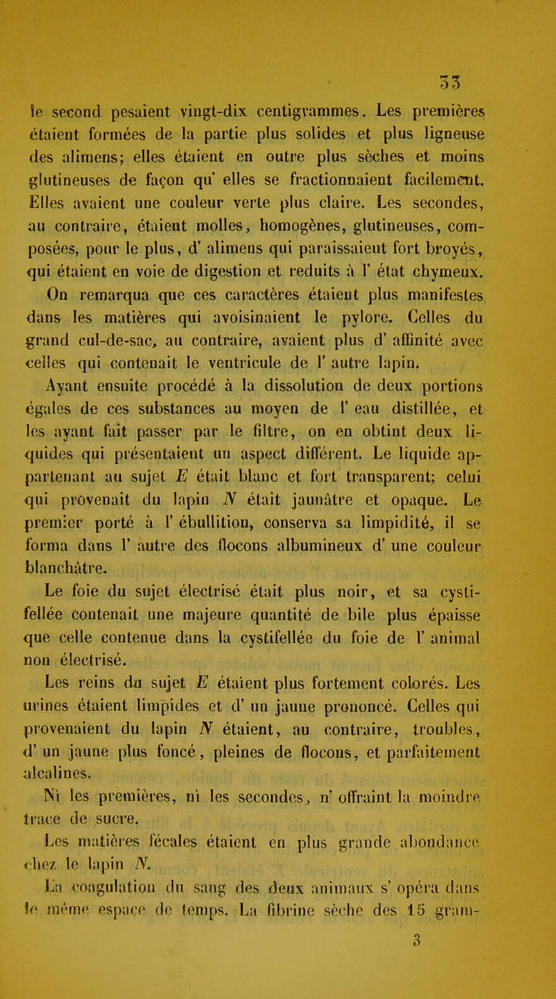 le second pesaient vingt-dix centigrammes. Les premières étaient formées de la partie plus solides et plus ligneuse des alimens; elles étaient en outre plus sèches et moins gliitineuses de façon qu elles se fractionnaient facilement. Elles avaient une couleur verte plus claire. Les secondes, au contraire, étaient molles, homogènes, glutineuses, com- posées, pour le plus, d'alimens qui paraissaient fort broyés, qui étaient en voie de digestion et réduits à 1' état chymeux. On remarqua que ces caractères étaient plus manifestes dans les matières qui avoisinaient le pylore. Celles du grand cul-de-sac, au contraire, avaient plus d'affinité avec celles qui contenait le ventricule de Y autre lapin. Ayant ensuite procédé à la dissolution de deux portions égales de ces substances au moyen de 1' eau distillée, et les ayant fait passer par le filtre, on en obtint deux li- quides qui présentaient un aspect différent. Le liquide ap- partenant au sujet E était blanc et fort transparent; celui qui provenait du lapin N était jaunâtre et opaque. Le premier porté à 1' ébuUilion, conserva sa limpidité, il se forma dans 1' autre des flocons albumineux d'une couleur blanchâtre. Le foie du sujet électrisé était plus noir, et sa cysti- fellée contenait une majeure quantité de bile plus épaisse que celle contenue dans la cystifellée du foie de 1' animal non électrisé. Les reins du sujet E étaient plus fortement colorés. Les urines étaient linipides et d'un jaune prononcé. Celles qui provenaient du lapin N étaient, au contraire, troubles, d'un jaune plus foncé, pleines de flocons, et parfaitement alcalines. rsi les premières, ni les secondes, n' ofl'raint la moindre trace de sucre. Les matières fécales étaient en plus grande abondance, diez le lapin N. La coagulation du sang des deux animaux s' opéra dans
