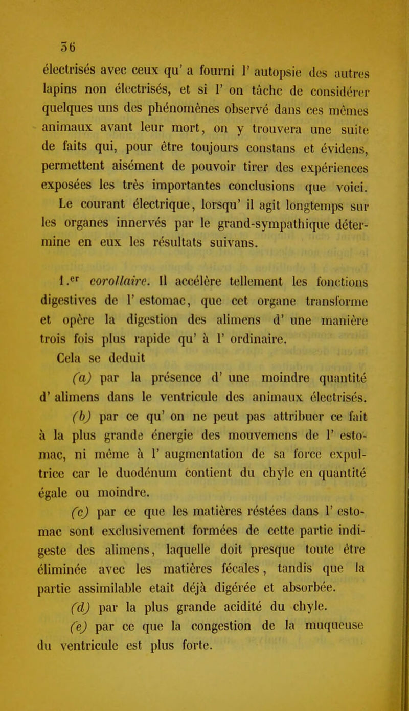 électrisés avec ceux qu' a fourni 1' autopsie des autres lapins non électrisés, et si V on tâche de considérer quelques uns des phénomènes observé dans ces mêmes animaux avant leur mort, on y trouvera une suite de faits qui, pour être toujours constans et évidens, permettent aisément de pouvoir tirer des expériences exposées les très importantes conclusions que voici. Le courant électrique, lorsqu' il agit longtenjps sur les organes innervés par le grand-sympathique déter- mine en eux les résultats suivans. 1/' corollaire. Il accélère tellement les fonctions digestives de 1' estomac, que cet organe transforme et opère la digestion des alimens d' une manière trois fois plus rapide qu' à 1' ordinaire. Cela se déduit (a) par la présence d'une moindre quantité d* alimens dans le ventricule des animaux électrisés. (b) par ce qu' on ne peut pas attribuer ce fait à la plus grande énergie des mouvemens de 1' esto- mac, ni même à 1' augmentation de sa force expul- trice car le duodénum contient du chyle en quantité égale ou moindre. (c) par ce que les matières réstées dans 1' esto- mac sont exclusivement formées de cette partie indi- geste des alimens, laquelle doit presque toute être éliminée avec les matières fécales, tandis que la partie assimilable était déjà digérée et absorbée. (d) par la plus grande acidité du chyle. (e) par ce que la congestion de la muqueuse du ventricule est plus forte.