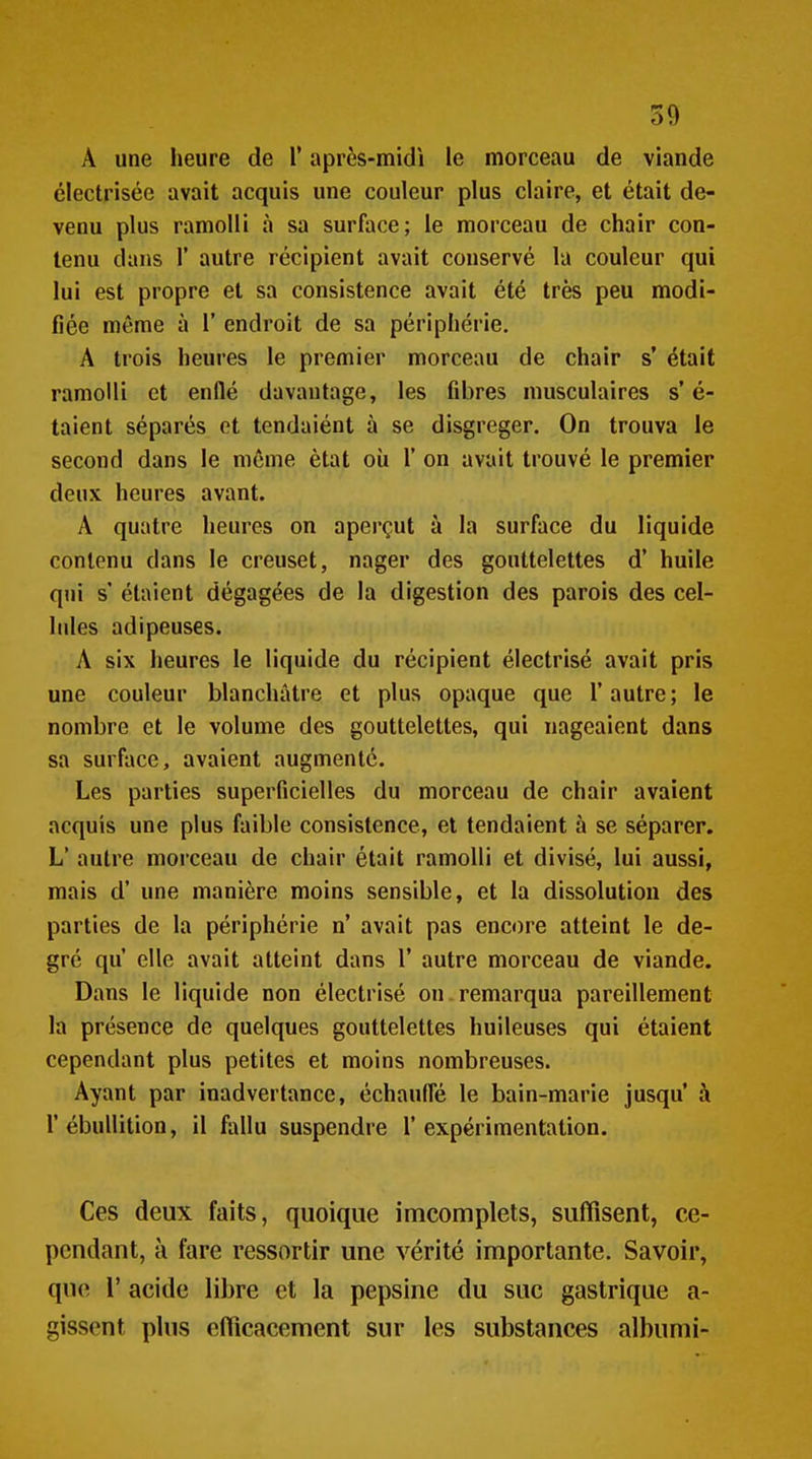 A une heure de V après-midi le morceau de viande clectrisée avait acquis une couleur plus claire, et était de- venu plus ramolli à sa surface; le morceau de chair con- tenu dans r autre récipient avait conservé la couleur qui lui est propre et sa consistence avait été très peu modi- fiée même à 1' endroit de sa périphérie. A trois heures le premier morceau de chair s* était ramolli et enflé davantage, les fibres musculaires s'é- taient séparés et tendaiént à se disgreger. On trouva le second dans le même état oîi 1' on avait trouvé le premier deux heures avant. A quatre heures on aperçut à la surface du liquide contenu dans le creuset, nager des gouttelettes d' huile qui s' étaient dégagées de la digestion des parois des cel- lules adipeuses. A six heures le liquide du récipient électrisé avait pris une couleur blanchâtre et plus opaque que l'autre ; le nombre et le volume des gouttelettes, qui nageaient dans sa surface, avaient augmenté. Les parties superficielles du morceau de chair avaient acquis une plus faible consistence, et tendaient à se séparer. L' autre morceau de chair était ramolli et divisé, lui aussi, mais d'une manière moins sensible, et la dissolution des parties de la périphérie n' avait pas encore atteint le de- gré qu' elle avait atteint dans 1* autre morceau de viande. Dans le liquide non électrisé on.remarqua pareillement la présence de quelques gouttelettes huileuses qui étaient cependant plus petites et moins nombreuses. Ayant par inadvertance, échauffé le bain-marie jusqu à r ébullition, il fallu suspendre l'expérimentation. Ces deux faits, quoique imcomplets, suffisent, ce- pendant, à fare ressortir une vérité importante. Savoir, que r acide libre et la pepsine du suc gastrique a- gissent plus efficacement sur les substances albumi-