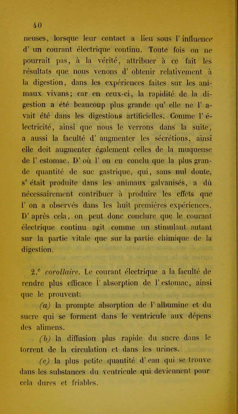 neiises, lorsque leur contact a lieu sous l'influence d' un courant électrique continu. Toute fois on ne pourrait pas, à la vérité, attribuer à ce fait les résultats (jue nous venons d'obtenir relativement à la digestion, dans les expériences faites sur les ani- maux vivans; car en ceux-ci, la rapidité de la di- gestion a été beaucoup plus grande i[u' elle ne 1' a- vait été dans les digestions artificielles. Comme 1' é- lectricité, ainsi que nous le verrons dans la suite, a aussi la faculté d' augmenter les sécrétions, ainsi elle doit augmenter également celles de la muqueuse de r estomac. D' où 1' on en conclu que la plus gran- de quantité de suc gastrique, qui, sans nul doute, s* était produite dans les animaux galvanisés, a dù nécessairement contribuer à produire les effets que r on a observés dans les huit premières expériences. D' après cela, on peut donc conclure que le courant électrique continu agit comme un slinndant autant sur la partie vitale que sur la partie chimique de la digestion. 2.^ corollaire. Le courant électrique a la faculté de rendre plus efficace l'absorption de l'estomac, ainsi que le prouvent: fa) la prompte absorption de V albumine et du sucre qui se forment dans le ventricule aux dépens des alimens. fbj la diffusion plus rapide du sucre dans le torrent de la circulation et dans les urines. (cj la plus petite quantité d'eau qui se trouve dans les substances du ventricule qui deviennent pour cela dures et friables.