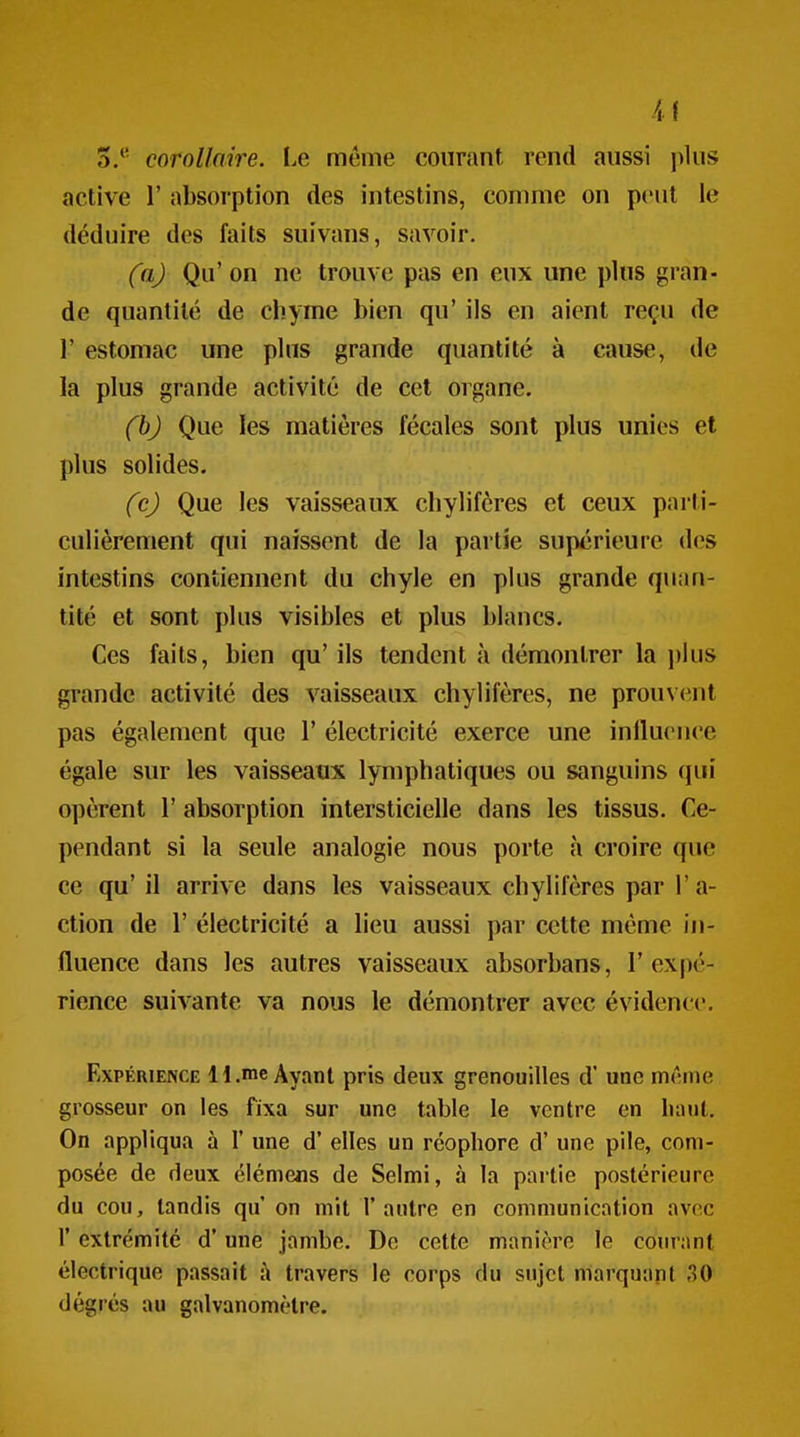 5.' corollaire. I.e même courant rend aussi jilus active 1' absorption des intestins, comme on peut le déduire des faits suivans, savoir. (a) Qu'on ne trouve pas en eux une plus gran- de quantité de chyme bien qu' ils en aient reçu de r estomac une plus grande quantité à cause, de la plus grande activité de cet organe. (h) Que les matières fécales sont plus unies et plus solides. (c) Que les vaisseaux chylifcres et ceux parti- culièrement qui naissent de la partie supérieure des intestins contiennent du chyle en plus grande quan- tité et sont plus visibles et plus blancs. Ces faits, bien qu' ils tendent à démontrer la plus grande activité des vaisseaux chylifères, ne prouvent pas également que 1' électricité exerce une influence égale sur les vaisseaux lymphatiques ou sanguins qui opèrent 1' absorption intersticielle dans les tissus. Ce- pendant si la seule analogie nous porte à croire que ce qu' il arrive dans les vaisseaux chylifères par l'a- ction de r électricité a lieu aussi par cette même iji- fluence dans les autres vaisseaux absorbans, l'expé- rience suivante va nous le démontrer avec évidence. Expérience H.«ne Ayant pris deux grenouilles d'une miune grosseur on les fixa sur une table le ventre en liant. On appliqua à 1' une d'elles un réophore d'une pile, com- posée de deux élémens de Selmi, à la partie postérieure du cou, tandis qu on mit l'autre en communication avec r extrémité d'une jambe. Do cette manière le courant électrique passait à travers le corps du sujet marquant 30 degrés au galvanomètre.