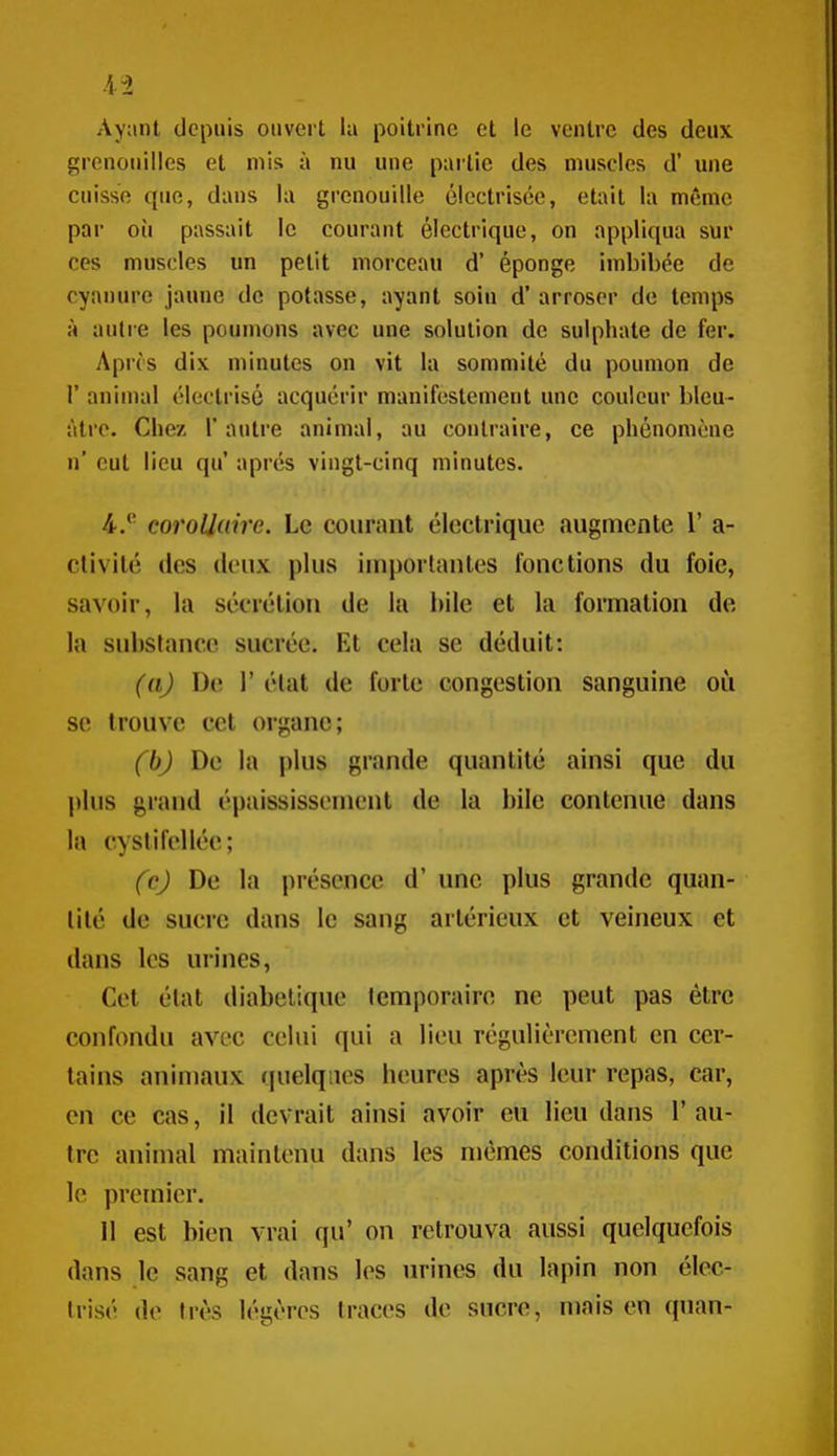 Ayant depuis ouvert la poitrine et le ventre des deux grenouilles et mis à nu une partie des muscles d' une cuisse que, dans la grenouille ôloctrisée, était la même par oii passait le courant électrique, on appliqua sur ces muscles un petit morceau d' éponge imbibée de cyanure jaune de potasse, ayant soin d'arroser de temps à autre les poumons avec une solution de sulphate de fer. Aprôs dix minutes on vit la sommité du poumon de r anin)al électrisé acquérir manifestement une couleur bleu- âtre. Chez l'autre animal, au contraire, ce phénomène n' eut lieu qu' après vingt-cinq minutes. 4.*' corollaire. Le courant électrique augmente 1' a- clivilé des deux plus iuiporlanles fonctions du foie, savoir, la sécrétion de la bile et la formation de la substance sucrée. Et cela se déduit: (aj De r état de forte congestion sanguine oîi se trouve cet organe; (bj De la plus grande quantité ainsi que du plus grand épaississement de la bile contenue dans la cysiifoliée; fcj De la i>réscnce d'une plus grande quan- tité de sucre dans le sang arlérieux et veineux et dans les urines, Cet état diabétique Icmporaire ne peut pas être confondu avec celui qui a lieu régulièrement en cer- tains animaux quelques bouros après leur repas, car, en ce cas, il devrait ainsi avoir eu lieu dans 1' au- tre animal maintenu dans les mêmes conditions que le premier. Il est bien vrai qu' on retrouva aussi quelquefois dans le sang et dans les urines du lapin non élec- trisé de très légères traces de sucre, maison quan-