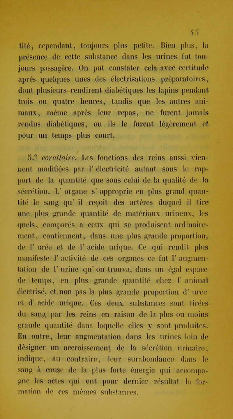 tité, cependant, toujours plus petite. Bien plus, la présence de cette substance dans les urines fut tou- jours passagère. On put constater cela avec certitude après quelques unes des électrisations préparatoires, dont plusieurs rendirent diabétiques les lapins pendant trois ou quatre heures, tandis que les autres ani- maux, même après leur repas, ne furent jamais rendus diabétiques, ou ils le furent légèrement et pour un temps plus court. 5.^ corollaire. Les fonctions des reins aussi vien- nent modifiées par 1' électricité autant sous 1(î rap- port de la quantité que sous celui de la qualité de la sécrétion. L' organe s' approprie en plus grand quan- tité le sang qu' il reçoit des artères duquel il tire une plus grande quantité de matériaux urineiix, les quels, comparés a ceux qui se produisent ordinaire- ment, contiennent, dans une plus grande proportion, de r urée et de 1' acide urique. Ce qui rendit plus manifeste 1' activité de ces organes ce fut 1' augmen- tation de r urine qu' on trouva, dans un égal es|>ace de temps, en plus grande quantité chez 1' animal électrisé, et. non pas la plus grande proportion d'urée et d'acide urique. Ces deux substances sont tirées du sang par les reins en raison de la plus ou moins grande quantité dans laquelle elles y sont produites. En outre, leur augmentation dans les urines loin de désigner un accroissement de la sécrétion urinaire, indique, au contraire, leur surabondance dans le sang à cause de la plus forte énergie qui accompa- gne les actes qui ont pour dernier résultat la for- mation de ces mêmes stibstanees.