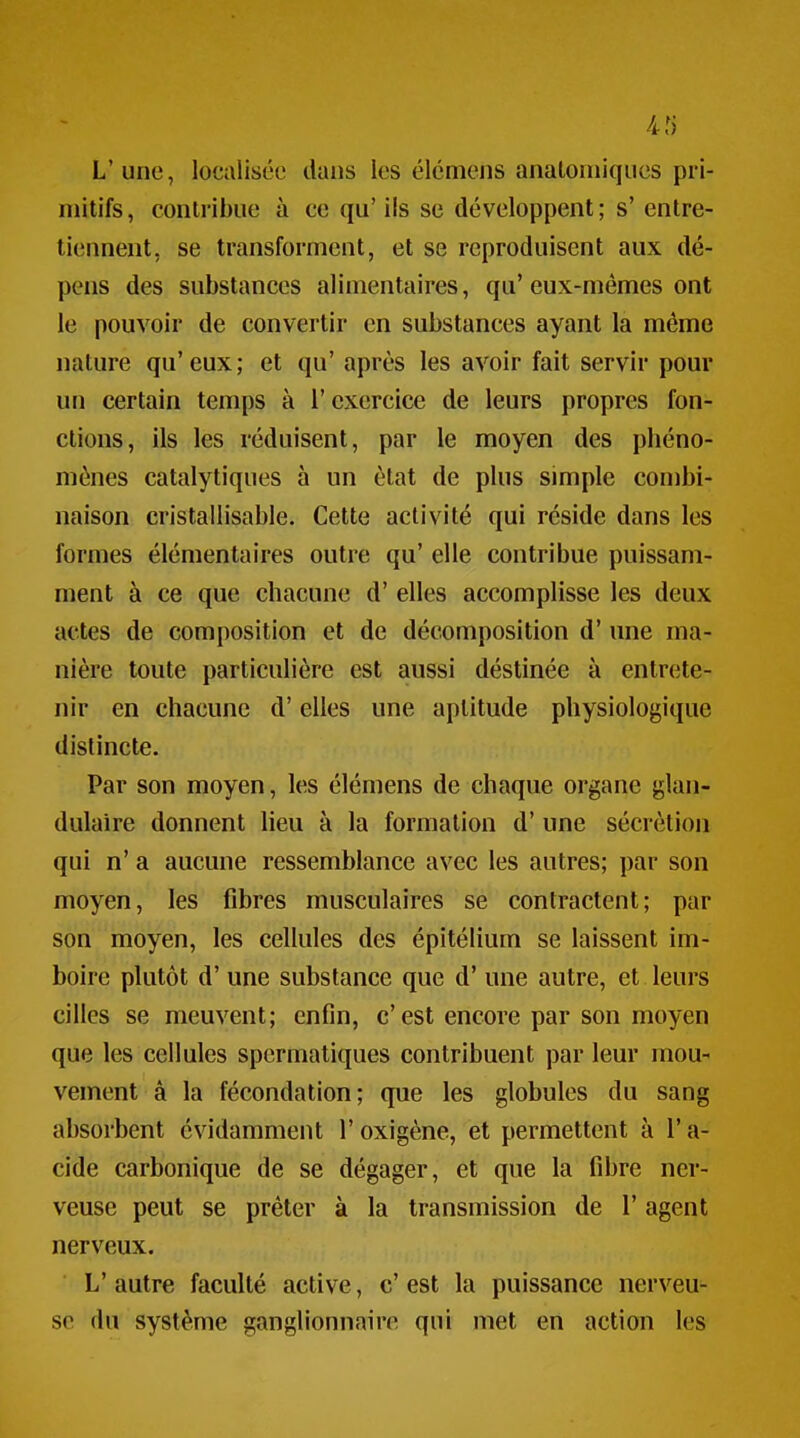 .4f) L'une, localisée dans les élémens anatoniiqucs pri- mitifs , eonlribue à ce qu' ils se développent ; s' entre- tiennent, se transforment, et se reproduisent aux dé- pens des substances alimentaires, qu'eux-mêmes ont le pouvoir de convertir en substances ayant la même nature qu'eux; et qu' après les avoir fait servir pour un certain temps à l'exercice de leurs propres fon- ctions, ils les réduisent, par le moyen des phéno- mènes catalytiques à un état de plus simple combi- naison cristallisable. Cette activité qui réside dans les formes élémentaires outre qu' elle contribue puissam- ment à ce que chacune d'elles accomplisse les deux actes de composition et de décomposition d'une ma- nière toute particulière est aussi déstinée à entrete- nir en chacune d'elles une aptitude physiologique distincte. Par son moyen, les élémens de chaque organe glan- dulaire donnent lieu à la formation d'une sécrétion qui n' a aucune ressemblance avec les autres; par son moyen, les fibres musculaires se contractent; par son moyen, les cellules des épitélium se laissent im- boire plutôt d'une substance que d'une autre, et leurs cilles se meuvent; enfin, c'est encore par son moyen que les cellules spermatiques contribuent par leur mou- vement à la fécondation; que les globules du sang absorbent évidamment l'oxigène, et permettent à l'a- cide carbonique de se dégager, et que la fibre ner- veuse peut se prêter à la transmission de l'agent nerveux. L' autre faculté active, c' est la puissance nerveu- se du système ganglionnaire qui met en action les
