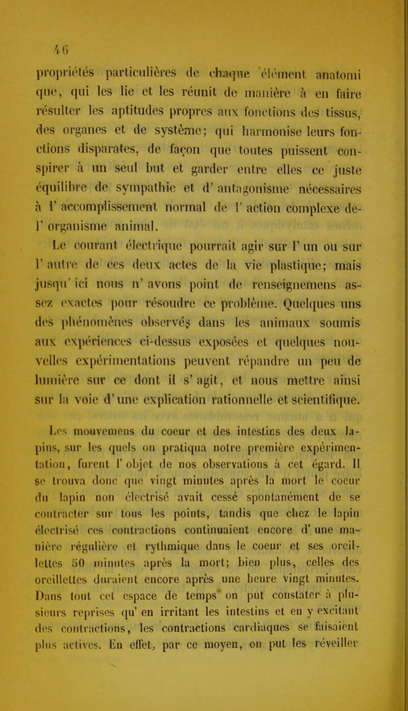 propriétés particulièi-es de chaque 'élément anatonii que, qui les lie et les réunit de manière à en faire résulter les aptitudes propres aux fonctions des tissus, des organes et de système; qui harmonise leurs fon- ctions disparates, de façon que toutes puissent con- spirer à un seul but et garder entre elles ce juste équilibre de sympathie et d'antagonisme nécessaires à V accomplissement normal de 1' action complexe de- r organisme animal. Le courant électrique pourrait agir sur 1' un ou sur r auln; de ces deux actes de la vie plastique; mais jusqu' ici nous n' avons point de renseignemens as- sez (^xactes pour résoudre ce problème. Quelques uns des phénomènes observé? dans les animaux soumis aux expériences ci-dessus exposées et quelques nou- velles expérimentations peuvent répandre un peu de lumière sur ce dont il s'agit, et nous mettre ainsi sur la voie d'une explication rationnelle et scientifique. Los mouvemens du coeur et des intestins des deux la- pins, sur les quels on pratiqua notre première expérimen- tation , furent 1' objet do nos observations à cet égard. 11 se trouva donc qno vingt minutes après la mort le coeur du lapin non cloctrisé avait cessé spontanément de se contracter sur tous les points, tandis que chez le lapin élcctrisc ces contractions continuaient encore d'une ma- nière régulièr(? et rythmique dans le coeur et ses oreil- lettes 50 minutes après la mort; bien plus, celles des orcillcllos dînaient encore après une licnre vingt minutes. Dans tout cet espace de temps on put constater à plu- sieurs reprises qu en irritant les intestins et en y excitant dos contraclions, les contractions cardiaques se faisaient plus actives, lin eflct, par ce moyen, on put les réveiller