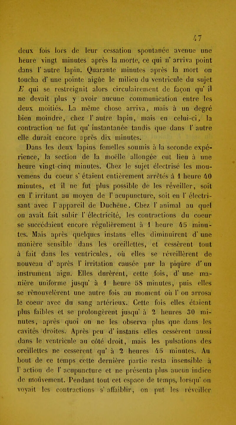 deux fois lors de leur cessation spontanée avenue une heure vingt minutes après la morte, ce qui n' arriva point dans r autre lapin. Quarante minutes après la mort on loucha d'une pointe aigûe le milieu du ventricule du sujet E qui se restreignit alors circulairement de façon qu' il ne devait plus y avoir aucune communication entre les deux moitiés. La môme chose arriva, mais à un degré bien moindre, chez l'autre lapin, mais en celui-ci, la contraction ne fut qu' instantanée tandis que dans 1' autre elle durait encore après dix minutes. Dans les deux lapins femelles soumis à la seconde expé- rience, la section de la moelle allongée eut lieu à une heure vingt-cinq minutes. Chez le sujet éleclrisé les mou- vemens du coeur s' étaient entièrement arrêtés â 1 heure 40 minutes, et il ne fut plus possible de les réveiller, soit en r irritant au moyen de 1' acupuncture, soit eu 1' électri- sant avec l'appareil de Duchëne. Chez l'animal au quel on avait fait subir 1' électricité, les contractions du coeur se succédaient encore régulièrement à 1 heure 45 minu- tes. Mais après quelques instans elles diminuirenl d'une manière sensible dans les oreillettes, et cessèrent tout à fait dans les ventricules, où elles se réveillèrent de nouveau d' après 1' irritation causée pur la piqûre d'un instrument aigu. Elles durèrent, cette fois, d'une ma- nière uniforme jusqu' à 1 heure 58 minutes, puis elles se renouvelèrent une autre fois au moment où 1' on arrosa le coeur avec du sang artérieux. Cette fois elles étaient plus faibles et se prolongèrent jusqu à 2 heures 30 mi- nutes, après quoi on ne les observa plus que dans les cavités droites. Après peu d'instans elles cessèient aussi dans le ventricule au côté droit, mais les pulsations des oreillettes ne cessèrent qu' à 2 heures 45 minutes. Au bout de ce temps cette dernière partie resta insensible à r action de 1' acupuncture et ne présenta plus aucun indice de nioùvemcnt. Pendant tout cet espace de temps, lorsqu' on voyait les contractions s' affaiblir, on put les l'éveiller