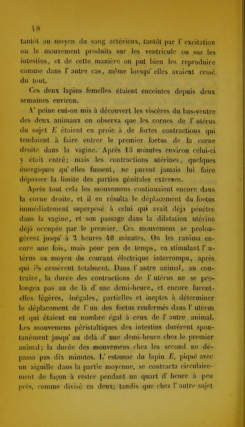 Uiiilùt au moyen du sang artéi'ieux, tantôt par 1' excitation ou le mouvement produits sur les ventricule ou sur les intestins, et de cette manière on put bien les reproduire comme dans 1' autre cas, même lorsqu' elles avaient cessé du tout. Ces deux lapins femelles étaient enceintes depuis deux semaines environ. A' peine eut-on mis à découvert les viscères du bas-ventre des deux animaux on observa que les cornes de 1' utérus du sujet E étaient en proie à de fortes contractions qui tendaient à faire entrer le premier foetus de la coi-ne droite; dans la vagine. Après 15 minutes environ celui-ci y était entré; niais les contractions utérines, quelques énergi(iuL's qu' elles fussent, ne purent jamais lui faire d('î|)asser la limite des parties génitales externes. Après tout cela les mouvemens continuaient encore dans la corne droite, et il en résulta le déplacement du foetus immédiatement superposé à celui qui avait déjà pénétré dans la vagine, et son passage dans la dilatation utérine déjà occupée par le premier. Ces mouvemens se prolon- gèrent jusqu' à 1 heures 40 minutes. On les ranima en- corn une fois, mais pour peu de temps, en stimulant 1' u- térus au moyen du courant électrique interrompu, après (jui i's cessèrent totalment. Dans 1' autre animal, au con- traire, la durée des contractions de 1' utérus ne se pro- longera pas au de là d'une demi-lieure, et encore furent- elles légères, inégales, partielles et ineptes à déterminer le déplacement de 1' un des foetus renfermés dans 1' utérus et (jui étaient en nombre égal à ceux de 1' autre animal. Les mouvemens périslaltiques des intestins durèrent spon- tanément jusqu' au delà d'une demi-heure chez le premier animal ; la durée des mouvemens chez les second ne dé- passa pas dix minutes. 1^' estomac du lapin E, piqué avec un aiguille dans la partie moyenne, se contracta circulairc- meiit de façon à rester pendant un quart d'heure à peu près, comme divisé en deux; tandis que chez 1' autre sujet
