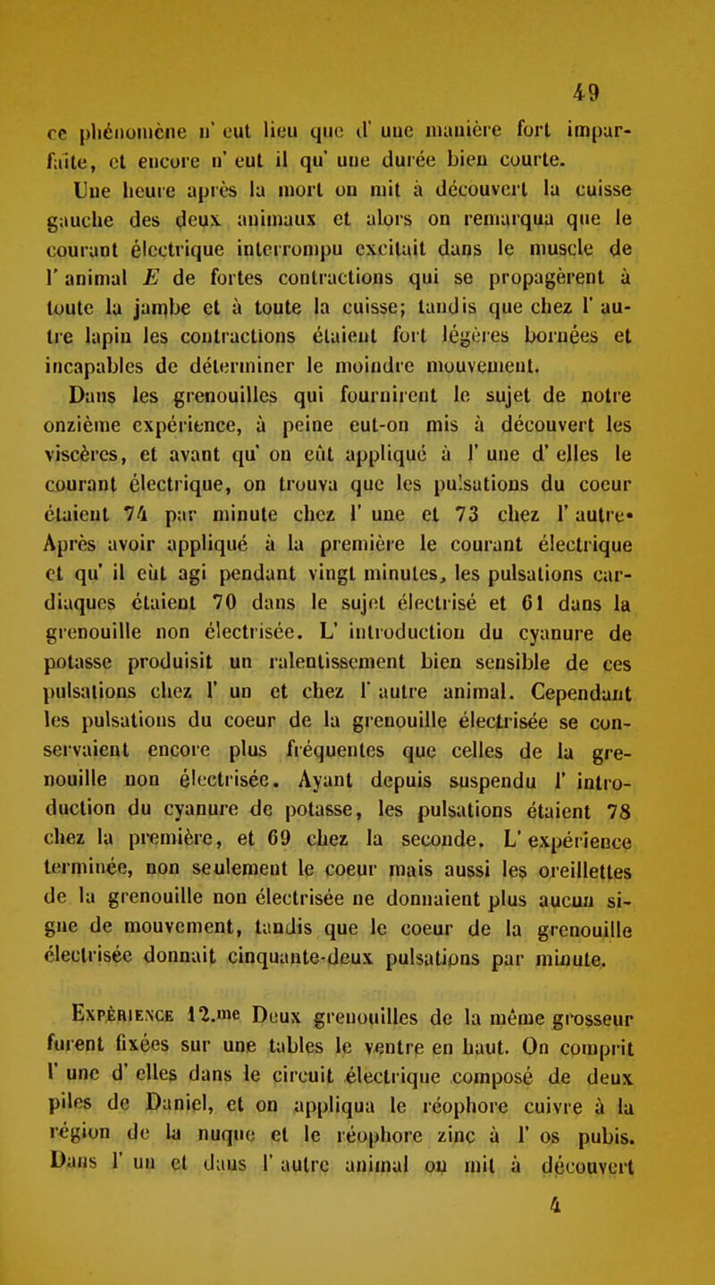 ce pliéoonicne n eut lieu que d'uue manière fort impar- faite, et encore ii' eut il qu uue dui ée bien courte. Uue heure après la mort on mit à découvert la cuisse gauche des deux, animaux et alors on remarqua que le courant électrique interrompu excitait dans le muscle de r animal E de fortes contractions qui se propagèrent à toute la jambe et à toute la cuisse; tandis que chez 1' au- tre lapin les contractions étaient fort légères bornées et incapables de déterminer le moindre mouvement. Dans les grenouilles qui fournirent le sujet de notre onzième expérience, à peine eut-on mis à découvert les viscères, et avant qu on eût appliqué à )' une d'elles le courant électrique, on trouva que les pulsations du coeur étaient 74 par minute chez 1' une et 73 chez l'autre» Après avoir appliqué à la première le courant électrique et qu' il eiit agi pendant vingt minutes, les pulsations car- diaques étaient 70 dans le sujet électrisé et 61 dans la grenouille non électrisée. L' introduction du cyanure de potasse produisit un ralentissement bien sensible de ces pulsations chez 1' un et chez 1* autre animal. Cependant les pulsations du coeur de la grenouille électrisée se con- servaient encore plus fréquentes que celles de la gre- nouille non électrisée. Ayant depuis suspendu 1' intro- duction du cyanure de potasse, les pulsations étaient 78 chez la première, et 69 chez la seconde. L'expérience terminée, non seulement le coeur mais aussi les oreillettes de la grenouille non électrisée ne donnaient plus aucun si- gne de mouvement, tandis que le coeur de la grenouille électrisée donnait cinquante-deux pulsations par minute. ExpjÈHiE.NCE ll.me Deux grenouilles de la même git)sseur furent fixées sur une tables le ventre en haut. On comprit r une d'elles dans le circuit électrique composé de deux piles de Daniel, et on appliqua le réophore cuivre à la région de la nuque et le réophore zinc à 1' os pubis. Dans r un et dans 1' autre animal on mil à découvert 4
