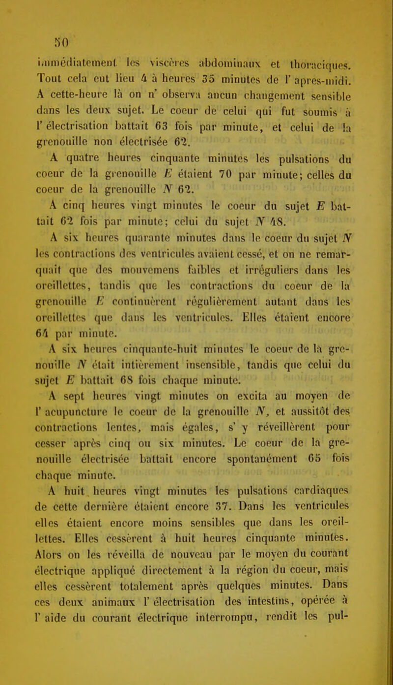 iamiédiatomenl. les viscères abdomiiiaux et thornciqiies. Tout cela eut lieu 4 à heures 35 minutes de 1' après-midi. A cette-heure lù on n' observa ancun changement sensible dans les deux sujet. Le coeur de celui qui fut soumis à r électrisation battait 63 fois par minute, et celui de la grenouille non électrisée 62. A quatre heures cinquante minutes les pulsations du coeur de la grenouille E étaient 70 par minute; celles du coeur de la grenouille N 62. A cinq heures vingt minutes le coeur du sujet E bat- tait 62 fois par minute; celui du sujet N 48. A six heures quarante minutes dans le coeur du sujet N les contractions des ventricules avaient cessé, et on ne remaN quait que des mnuvcmens faibles et irréguliers dans les oreillettes, tandis que les contractions du coeur de la grenouille E continuèrent régulièrement autant dans les oreillettes que dans les ventricules. Elles étaient encore 64 par minute. A six heures cinquante-huit minutes le coeur de la gre- nouille N était inlièrement insensible, tandis que celui du sujet E battait 6S fois chaque minute. A sept heures vingt minutes on excita au moyen de r acupuncture le coeur de la grenouille N, et aussitôt des contractions lentes, mais égales, s y réveillèrent pour cesser après cinq ou six minutes. Le coeur de la gre- nouille électrisée battait encore spontanément 65 fois chaque minute. A huit heures vingt minutes les pulsations cardiaques de cette dernière étaient encore 37. Dans les ventricules elles étaient encore moins sensibles que dans les oreil- lettes. Elles cessèrent à huit heures cinquante minutes. Alors on les réveilla de nouveau par le moyen du courant électrique appliqué directement à la région du coeur, mais elles cessèrent totalement après quelques minutes. Dans ces deux animaux 1'électrisation des intestins, opérée à l'aide du courant électrique interrompu, rendit les pul-