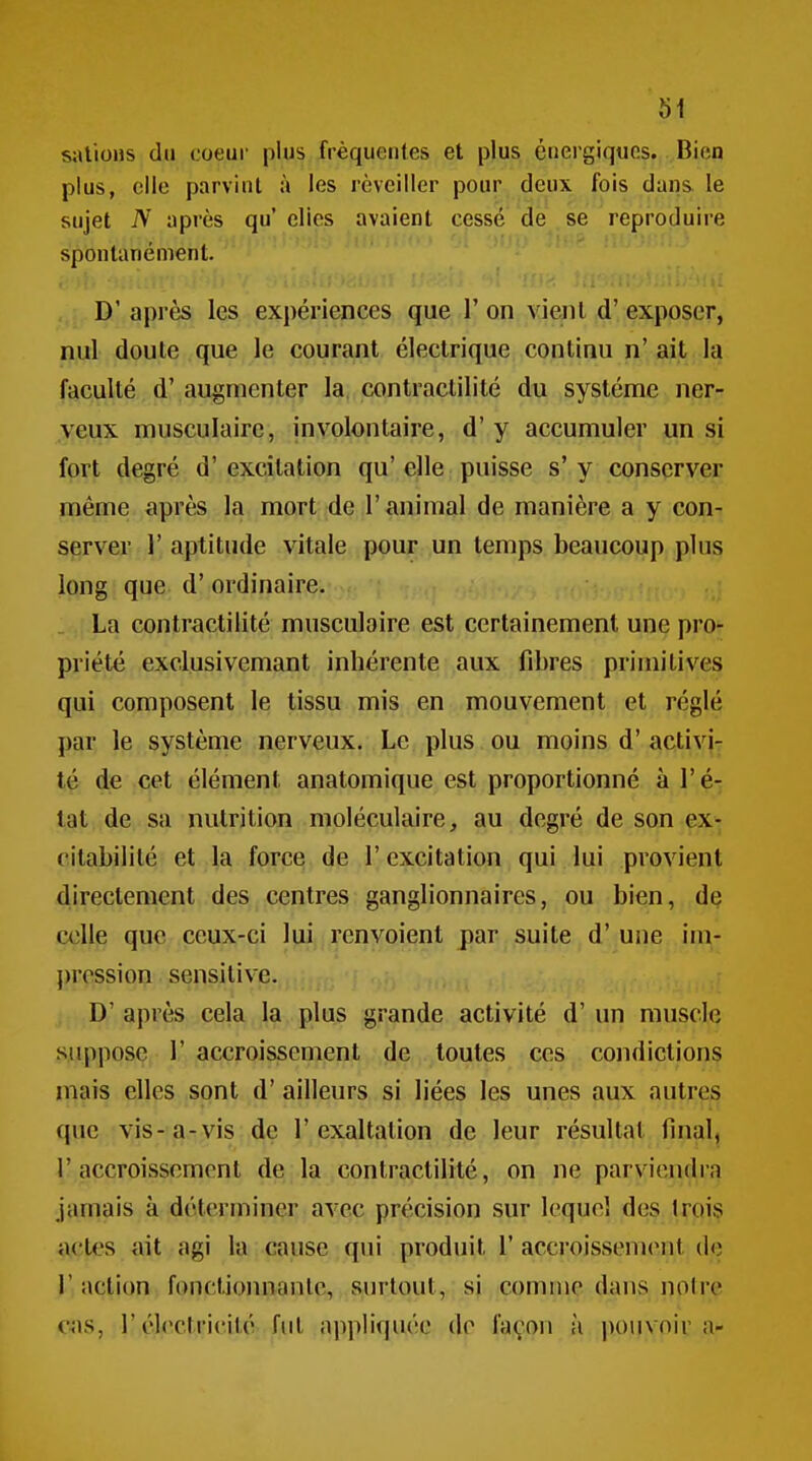 sîUioiis du coeur plus fréquentes et plus énergiques. Bien plus, elle parvint à les réveiller pour deux fois dans le sujet N après qu' elies avaient cessé dé se reproduire spontanément. , D'après les expériences que l'on vient d'exposer, nul doute que le courant électrique continu n'ait la faculté d' augmenter la contractilité du système ner- veux musculaire, involontaire, d'y accumuler un si fort degré d'excitation qu'elle puisse s'y conserver même après la mort de l'animal de manière a y con- server r aptitude vitale pour un temps beaucoup pins long que d'ordinaire. . La contractilité musculaire est certainement une pro- priété exclusivemant inhérente aux fibres primitives qui composent le tissu mis en mouvement et réglé par le système nerveux. Le plus ou moins d'activi- té de cet élément anatomique est proportionné à l'é- tat de sa nutrition moléculaire, au degré de son ex- citabilité et la force de l'excitation qui lui provient directement des centres ganglionnaires, ou bien, de celle que ceux-ci l|jii.renvoient par suite d'une iin- pression sensitive. , D' après cela la plus grande activité d'un muscle suppose r accroissement de toutes ces condictions mais elles sont d'ailleurs si liées les unes aux autres que vis-a-vis de l'exaltation de leur résultat final, l'accroissement de la contractilité, on ne parviendra jamais k déterminer avec précision sur lequel des trois actes ait agi la cause qui produit 1' accroissenic^it de V action foncUomiantc, surtout, si comme dans noire cas, r électricité; fi'l- appliquée de façon à pouvoir a-