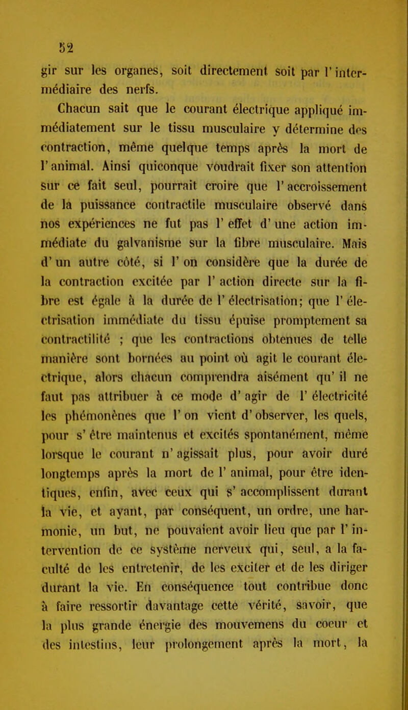 î)!2 gir sur les organes, soit directement soit par l'inter- médiaire des nerfs. Chacun sait que le courant électrique appliqué im- médiatement sur le tissu musculaire y détermine dos contraction, même quelque temps après la mort de r animal. Ainsi quiconque voudrait fixer son attention sur ce fait seul, pourrait croire que l'accroissement de la puissance contractile musculaire observé dans nos expériences ne fut pas 1' effet d'une action im- médiate du galvanisme sur la fibre musculaire. Mais d'un autre côté, si 1' on considère que la durée de la contraction excitée par 1' action directe sur la fi- bre est égale h la durée de 1'électrisation; que 1'éle- ctrisation immédiate du tissu épuise promptcment sa contractilité ; que les contractions obtenues de telle manière sont bornées au point où agit le courant éle- ctrique, alors chacun comprendra aisément qu' il ne faut pas attribuer h ce mode d'agir de 1' électricité les phémonènes que 1' on vient d'observer, les quels, pour s' être maintenus et excités spontanément, même loreque le courant n' agissait plus, pour avoir duré longtemps après la mort de 1' animal, pour être iden- tiques, enfin, avec ceux qui s' accomplissent durant ia vie, et ayant, par conséquent, un ordre, une har- monie, un but, ne pouvaient avoir lieu que par l'in- tervention de ce système nerveux qui, seul, a la fa- culté de les entretenir, de les exciter et de les diriger durant la vie. En conséquence tout contribue donc à faire ressortir davantage cette vérité, savoir, que la plus grande énergie des mouvemens du coeur et des intestins, leur prolongement après la mort, la